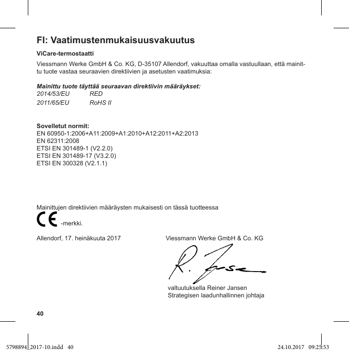 40FI: VaatimustenmukaisuusvakuutusViCare-termostaattiViessmann Werke GmbH &amp; Co. KG, D-35107 Allendorf, vakuuttaa omalla vastuullaan, että mainit-tu tuote vastaa seuraavien direktiivien ja asetusten vaatimuksia:Mainittu tuote täyttää seuraavan direktiivin määräykset:2014/53/EU RED2011/65/EU RoHS IISovelletut normit:EN 60950-1:2006+A11:2009+A1:2010+A12:2011+A2:2013EN 62311:2008ETSI EN 301489-1 (V2.2.0)ETSI EN 301489-17 (V3.2.0)ETSI EN 300328 (V2.1.1)Mainittujen direktiivien määräysten mukaisesti on tässä tuotteessa                           -merkki.Allendorf, 17. heinäkuuta 2017                          Viessmann Werke GmbH &amp; Co. KG                                                                            valtuutuksella Reiner Jansen                                                                            Strategisen laadunhallinnen johtaja5798894_2017-10.indd   40 24.10.2017   09:25:53