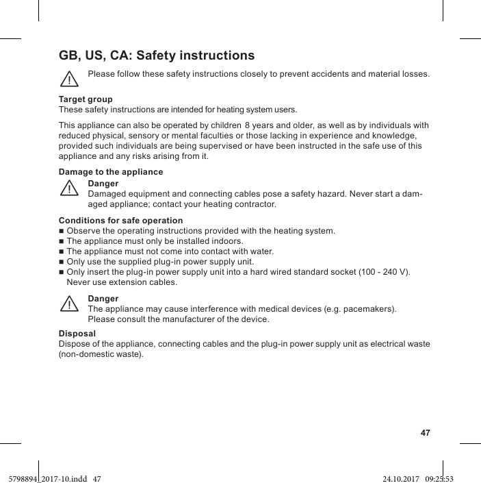 47GB, US, CA: Please follow these safety instructions closely to prevent accidents and material losses.¨Target groupThese safety instructions are intended for heating system users.This appliance can also be operated by children 8 years and older, as well as by individuals with reduced physical, sensory or mental faculties or those lacking in experience and knowledge, provided such individuals are being supervised or have been instructed in the safe use of this appliance and any risks arising from it.DangerDamaged equipment and connecting cables pose a safety hazard. Never start a dam-aged appliance; contact your heating contractor.¨Damage to the applianceConditions for safe operation  The appliance must only be installed indoors.  The appliance must not come into contact with water.100 - 240 V). Never use extension cables.DangerThe appliance may cause interference with medical devices (e.g. pacemakers).Please consult the manufacturer of the device.¨DisposalDispose of the appliance, connecting cables and the plug-in power supply unit as electrical waste (non-domestic waste).5798894_2017-10.indd   47 24.10.2017   09:25:53