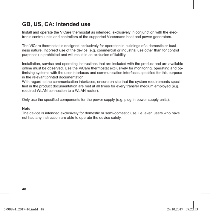 48Install and operate the ViCare thermostat as intended, exclusively in conjunction with the elec-tronic control units and controllers of the supported Viessmann heat and power generators.The ViCare thermostat is designed exclusively for operation in buildings of a domestic or busi-ness nature. Incorrect use of the device (e.g. commercial or industrial use other than for control purposes) is prohibited and will result in an exclusion of liability.Installation, service and operating instructions that are included with the product and are available online must be observed. Use the ViCare thermostat exclusively for monitoring, operating and op-in the relevant printed documentation.With regard to the communication interfaces, ensure on site that the system requirements speci-required WLAN connection to a WLAN router).NoteThe device is intended exclusively for domestic or semi-domestic use, i.e. even users who have not had any instruction are able to operate the device safely.GB, US, CA: Intended use5798894_2017-10.indd   48 24.10.2017   09:25:53