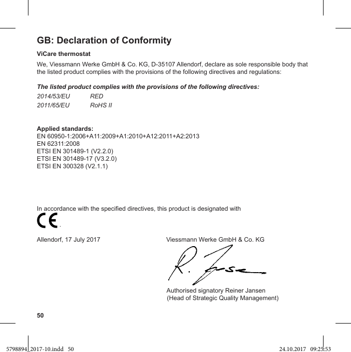 50GB:                           .Allendorf, 17 July 2017                                      Viessmann Werke GmbH &amp; Co. KG                                                                           Authorised signatory Reiner Jansen  (Head of Strategic Quality Management)ViCare thermostatWe, Viessmann Werke GmbH &amp; Co. KG, D-35107 Allendorf, declare as sole responsible body that the listed product complies with the provisions of the following directives and regulations:The listed product complies with the provisions of the following directives:2014/53/EU RED2011/65/EU RoHS IIApplied standards:EN 60950-1:2006+A11:2009+A1:2010+A12:2011+A2:2013EN 62311:2008ETSI EN 301489-1 (V2.2.0)ETSI EN 301489-17 (V3.2.0)ETSI EN 300328 (V2.1.1)5798894_2017-10.indd   50 24.10.2017   09:25:53
