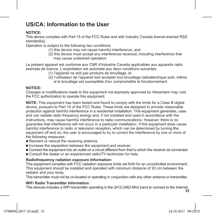 51US/CA: Information to the UserNOTICE:This device complies with Part 15 of the FCC Rules and with Industry Canada licence-exempt RSSstandard(s].  (1) this device may not cause harmful interference, and  (2) this device must accept any interference received, including interference that         may cause undesired operation.   NOTICE:Changes or modifications made to this equipment not expressly approved by Viessmann may void the FCC authorization to operate this equipment.NOTE: This equipment has been tested and found to comply with the limits for a Class B digitaldevice, pursuant to Part 15 of the FCC Rules. These limits are designed to provide reasonableprotection against harmful interference in a residential installation. This equipment generates, usesand can radiate radio frequency energy and, if not installed and used in accordance with theinstructions, may cause harmful interference to radio communications. However, there is noguarantee that interference will not occur in a particular installation. If this equipment does causeharmful interference to radio or television reception, which can be determined by turning theequipment off and on, the user is encouraged to try to correct the interference by one or more of the following measures: Reorient or relocat the receiving antenna. Increase the separation between the equipment and receiver. Connect the equipment into an outlet on a circuit different from that to which the receiver ist connected. Consult the dealer or an experienced radio/TV technician for help.This equipment complies with FCC radiation exposure limits set forth for an uncontrolled environment.This equipment should be installed and operated with minimum distance of 20 cm between theradiator and your body.This transmitter must not be co-located or operating in conjunction with any other antenna or transmitter.WiFi Radio Transmitter Information:This devices includes a WiFi transmitter operating in the 2412-2462 MHz band to connect to the Internet.5798894_2017-10.indd   51 24.10.2017   09:25:53