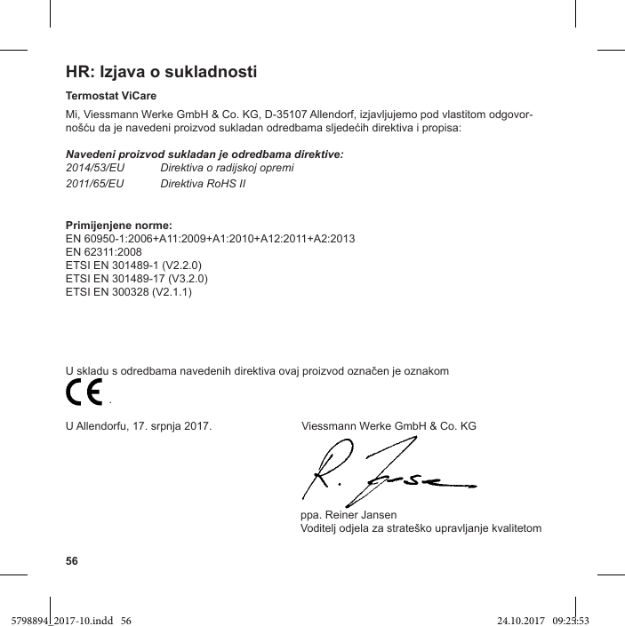 56HR: Izjava o sukladnostiTermostat ViCareMi, Viessmann Werke GmbH &amp; Co. KG, D-35107 Allendorf, izjavljujemo pod vlastitom odgovor-Navedeni proizvod sukladan je odredbama direktive:2014/53/EU Direktiva o radijskoj opremi2011/65/EU Direktiva RoHS IIPrimijenjene norme:EN 60950-1:2006+A11:2009+A1:2010+A12:2011+A2:2013EN 62311:2008ETSI EN 301489-1 (V2.2.0)ETSI EN 301489-17 (V3.2.0)ETSI EN 300328 (V2.1.1)                           .U Allendorfu, 17. srpnja 2017.                             Viessmann Werke GmbH &amp; Co. KG                                                                            ppa. Reiner Jansen5798894_2017-10.indd   56 24.10.2017   09:25:53