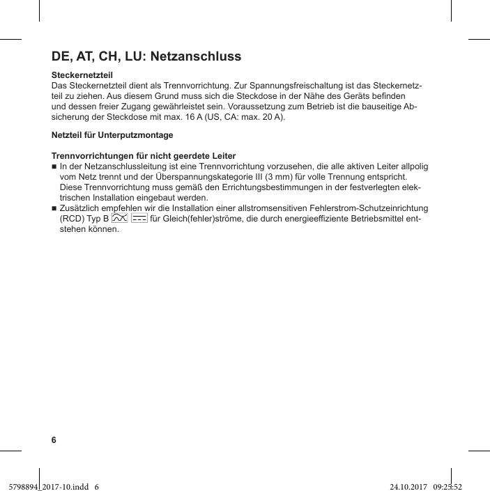 6DE, AT, CH, LU: NetzanschlussSteckernetzteilDas Steckernetzteil dient als Trennvorrichtung. Zur Spannungsfreischaltung ist das Steckernetz-und dessen freier Zugang gewährleistet sein. Voraussetzung zum Betrieb ist die bauseitige Ab-sicherung der Steckdose mit max. 16 A (US, CA: max. 20 A).Netzteil für UnterputzmontageTrennvorrichtungen für nicht geerdete LeiterIn der Netzanschlussleitung ist eine Trennvorrichtung vorzusehen, die alle aktiven Leiter allpolig -trischen Installation eingebaut werden.Zusätzlich empfehlen wir die Installation einer allstromsensitiven Fehlerstrom-Schutzeinrichtung (RCD) Typ B                 für Gleich(fehler)ströme, die durch energieeffiziente Betriebsmittel ent-stehen können.5798894_2017-10.indd   6 24.10.2017   09:25:52