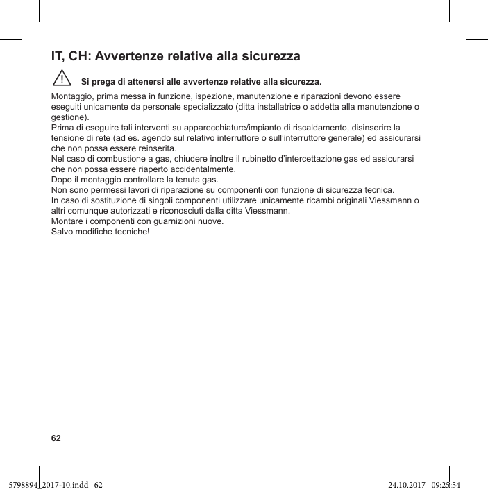 62Si prega di attenersi alle avvertenze relative alla sicurezza.¨Montaggio, prima messa in funzione, ispezione, manutenzione e riparazioni devono essere eseguiti unicamente da personale specializzato (ditta installatrice o addetta alla manutenzione o gestione). Prima di eseguire tali interventi su apparecchiature/impianto di riscaldamento, disinserire la tensione di rete (ad es. agendo sul relativo interruttore o sull’interruttore generale) ed assicurarsi che non possa essere reinserita. Nel caso di combustione a gas, chiudere inoltre il rubinetto d’intercettazione gas ed assicurarsi che non possa essere riaperto accidentalmente. Dopo il montaggio controllare la tenuta gas. Non sono permessi lavori di riparazione su componenti con funzione di sicurezza tecnica. In caso di sostituzione di singoli componenti utilizzare unicamente ricambi originali Viessmann o altri comunque autorizzati e riconosciuti dalla ditta Viessmann. Montare i componenti con guarnizioni nuove. IT, CH: Avvertenze relative alla sicurezza5798894_2017-10.indd   62 24.10.2017   09:25:54