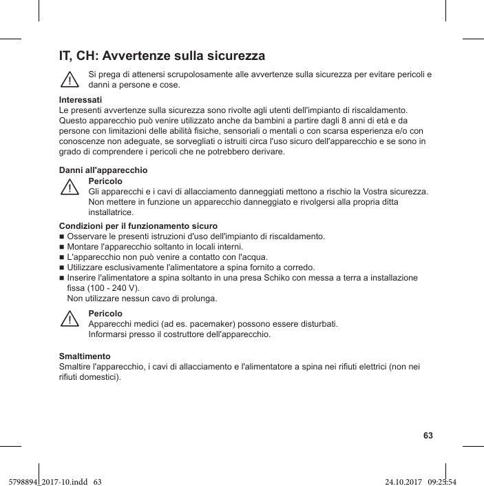 63IT, CH: Avvertenze sulla sicurezzaSi prega di attenersi scrupolosamente alle avvertenze sulla sicurezza per evitare pericoli e danni a persone e cose.¨Interessatigrado di comprendere i pericoli che ne potrebbero derivare.PericoloGli apparecchi e i cavi di allacciamento danneggiati mettono a rischio la Vostra sicurezza. Non mettere in funzione un apparecchio danneggiato e rivolgersi alla propria ditta installatrice.¨Danni all&apos;apparecchioCondizioni per il funzionamento sicurofissa (100 - 240 V).Non utilizzare nessun cavo di prolunga.PericoloApparecchi medici (ad es. pacemaker) possono essere disturbati.¨Smaltimento5798894_2017-10.indd   63 24.10.2017   09:25:54