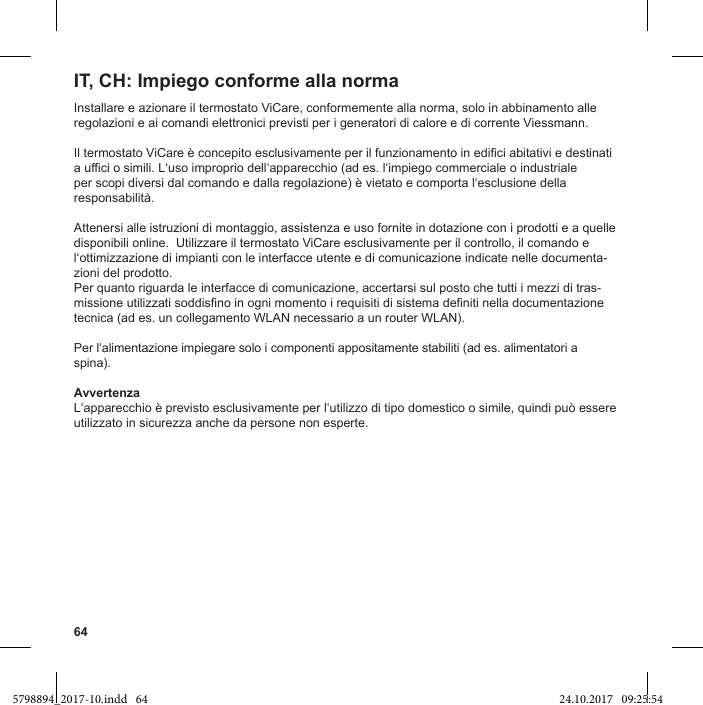 64Installare e azionare il termostato ViCare, conformemente alla norma, solo in abbinamento alle regolazioni e ai comandi elettronici previsti per i generatori di calore e di corrente Viessmann.Attenersi alle istruzioni di montaggio, assistenza e uso fornite in dotazione con i prodotti e a quelle disponibili online.  Utilizzare il termostato ViCare esclusivamente per il controllo, il comando e -zioni del prodotto.Per quanto riguarda le interfacce di comunicazione, accertarsi sul posto che tutti i mezzi di tras-tecnica (ad es. un collegamento WLAN necessario a un router WLAN).spina).Avvertenzautilizzato in sicurezza anche da persone non esperte.IT, CH: Impiego conforme alla norma5798894_2017-10.indd   64 24.10.2017   09:25:54