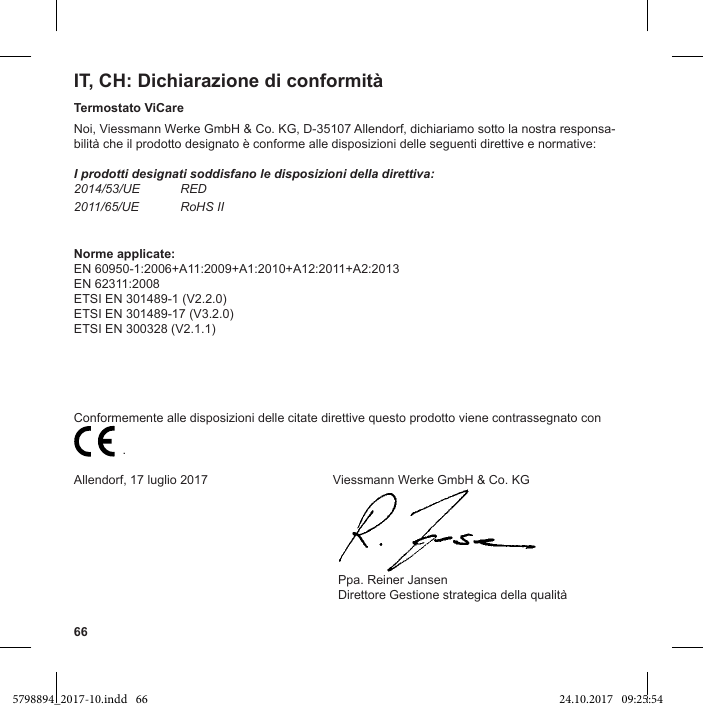 66IT, CH: Dichiarazione di conformitàTermostato ViCareNoi, Viessmann Werke GmbH &amp; Co. KG, D-35107 Allendorf, dichiariamo sotto la nostra responsa-I prodotti designati soddisfano le disposizioni della direttiva:2014/53/UE RED2011/65/UE RoHS IINorme applicate:EN 60950-1:2006+A11:2009+A1:2010+A12:2011+A2:2013EN 62311:2008ETSI EN 301489-1 (V2.2.0)ETSI EN 301489-17 (V3.2.0)ETSI EN 300328 (V2.1.1)Conformemente alle disposizioni delle citate direttive questo prodotto viene contrassegnato con                           .Allendorf, 17 luglio 2017                  Viessmann Werke GmbH &amp; Co. KG                                                                                     Ppa. Reiner Jansen5798894_2017-10.indd   66 24.10.2017   09:25:54