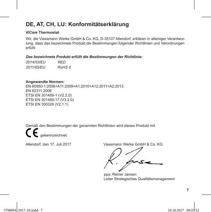 7DE, AT, CH, LU: KonformitätserklärungViCare ThermostatWir, die Viessmann Werke GmbH &amp; Co. KG, D-35107 Allendorf, erklären in alleiniger Verantwor-tung, dass das bezeichnete Produkt die Bestimmungen folgender Richtlinien und Verordnungen erfüllt:Das bezeichnete Produkt erfüllt die Bestimmungen der Richtlinie:2014/53/EU RED2011/65/EU RoHS IIAngewandte Normen:EN 60950-1:2006+A11:2009+A1:2010+A12:2011+A2:2013EN 62311:2008ETSI EN 301489-1 (V2.2.0)ETSI EN 301489-17 (V3.2.0)ETSI EN 300328 (V2.1.1)                           gekennzeichnet.Allendorf, den 17. Juli 2017                               Viessmann Werke GmbH &amp; Co. KG                                                                           ppa. Reiner Jansen                Leiter Strategisches Qualitätsmanagement 5798894_2017-10.indd   7 24.10.2017   09:25:52