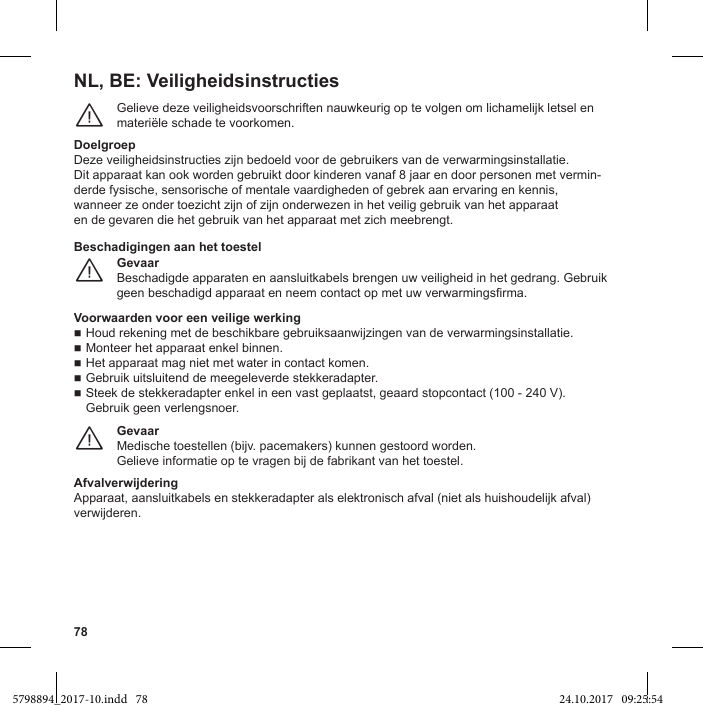 78NL, BE: VeiligheidsinstructiesGelieve deze veiligheidsvoorschriften nauwkeurig op te volgen om lichamelijk letsel en materiële schade te voorkomen.¨DoelgroepDeze veiligheidsinstructies zijn bedoeld voor de gebruikers van de verwarmingsinstallatie.Dit apparaat kan ook worden gebruikt door kinderen vanaf 8 jaar en door personen met vermin-derde fysische, sensorische of mentale vaardigheden of gebrek aan ervaring en kennis,wanneer ze onder toezicht zijn of zijn onderwezen in het veilig gebruik van het apparaaten de gevaren die het gebruik van het apparaat met zich meebrengt.GevaarBeschadigde apparaten en aansluitkabels brengen uw veiligheid in het gedrang. Gebruik ¨Beschadigingen aan het toestelVoorwaarden voor een veilige werking Houd rekening met de beschikbare gebruiksaanwijzingen van de verwarmingsinstallatie. Monteer het apparaat enkel binnen. Het apparaat mag niet met water in contact komen. Gebruik uitsluitend de meegeleverde stekkeradapter. Steek de stekkeradapter enkel in een vast geplaatst, geaard stopcontact (100 - 240 V). Gebruik geen verlengsnoer.GevaarMedische toestellen (bijv. pacemakers) kunnen gestoord worden.Gelieve informatie op te vragen bij de fabrikant van het toestel.¨AfvalverwijderingApparaat, aansluitkabels en stekkeradapter als elektronisch afval (niet als huishoudelijk afval) verwijderen.5798894_2017-10.indd   78 24.10.2017   09:25:54