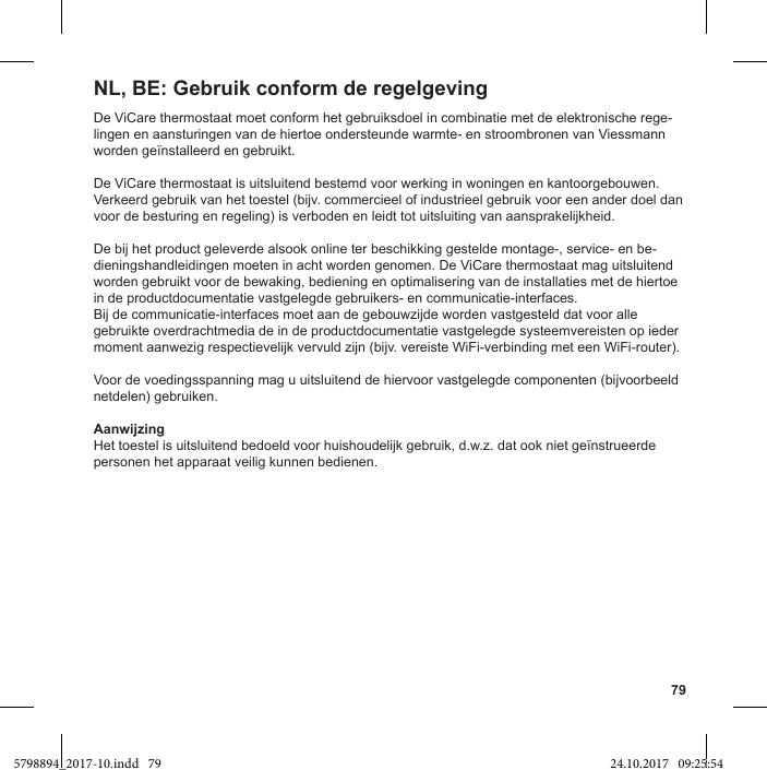 79De ViCare thermostaat moet conform het gebruiksdoel in combinatie met de elektronische rege-lingen en aansturingen van de hiertoe ondersteunde warmte- en stroombronen van Viessmann worden geïnstalleerd en gebruikt.De ViCare thermostaat is uitsluitend bestemd voor werking in woningen en kantoorgebouwen. Verkeerd gebruik van het toestel (bijv. commercieel of industrieel gebruik voor een ander doel dan voor de besturing en regeling) is verboden en leidt tot uitsluiting van aansprakelijkheid.De bij het product geleverde alsook online ter beschikking gestelde montage-, service- en be-dieningshandleidingen moeten in acht worden genomen. De ViCare thermostaat mag uitsluitend worden gebruikt voor de bewaking, bediening en optimalisering van de installaties met de hiertoe in de productdocumentatie vastgelegde gebruikers- en communicatie-interfaces.Bij de communicatie-interfaces moet aan de gebouwzijde worden vastgesteld dat voor alle gebruikte overdrachtmedia de in de productdocumentatie vastgelegde systeemvereisten op ieder moment aanwezig respectievelijk vervuld zijn (bijv. vereiste WiFi-verbinding met een WiFi-router).Voor de voedingsspanning mag u uitsluitend de hiervoor vastgelegde componenten (bijvoorbeeld netdelen) gebruiken.AanwijzingHet toestel is uitsluitend bedoeld voor huishoudelijk gebruik, d.w.z. dat ook niet geïnstrueerde personen het apparaat veilig kunnen bedienen.NL, BE: Gebruik conform de regelgeving5798894_2017-10.indd   79 24.10.2017   09:25:54