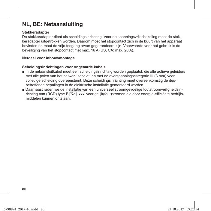 80NL, BE: NetaansluitingStekkeradapterDe stekkeradapter dient als scheidingsinrichting. Voor de spanningsvrijschakeling moet de stek-keradapter uitgetrokken worden. Daarom moet het stopcontact zich in de buurt van het apparaat bevinden en moet de vrije toegang ervan gegarandeerd zijn. Voorwaarde voor het gebruik is de beveiliging van het stopcontact met max. 16 A (US, CA: max. 20 A).Netdeel voor inbouwmontageScheidingsinrichtingen voor ongeaarde kabelsmet alle polen van het netwerk scheidt, en met de overspanningscategorie III (3 mm) voor volledige scheiding overeenstemt. Deze scheidingsinrichting moet overeenkomstig de des-betreffende bepalingen in de elektrische installatie gemonteerd worden.-richting aan (RCD) type B                 voor gelijk(fout)stromen die door energie-efficiënte bedrijfs-middelen kunnen ontstaan.5798894_2017-10.indd   80 24.10.2017   09:25:54