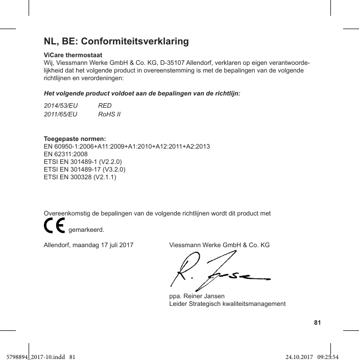 81NL, BE: ConformiteitsverklaringViCare thermostaatWij, Viessmann Werke GmbH &amp; Co. KG, D-35107 Allendorf, verklaren op eigen verantwoorde-lijkheid dat het volgende product in overeenstemming is met de bepalingen van de volgende richtlijnen en verordeningen:Het volgende product voldoet aan de bepalingen van de richtlijn:2014/53/EU RED2011/65/EU RoHS IIToegepaste normen:EN 60950-1:2006+A11:2009+A1:2010+A12:2011+A2:2013EN 62311:2008ETSI EN 301489-1 (V2.2.0)ETSI EN 301489-17 (V3.2.0)ETSI EN 300328 (V2.1.1)                           gemarkeerd.Allendorf, maandag 17 juli 2017  Viessmann Werke GmbH &amp; Co. KG  ppa. Reiner Jansen  Leider Strategisch kwaliteitsmanagement5798894_2017-10.indd   81 24.10.2017   09:25:54