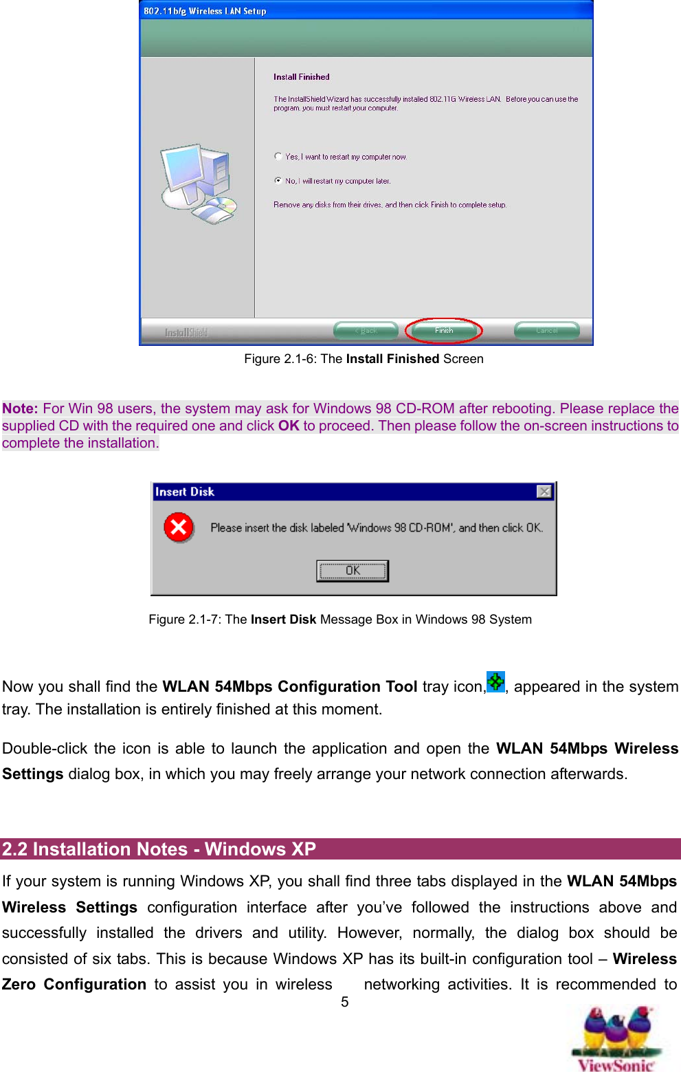   5 Figure 2.1-6: The Install Finished Screen  Note: For Win 98 users, the system may ask for Windows 98 CD-ROM after rebooting. Please replace the supplied CD with the required one and click OK to proceed. Then please follow the on-screen instructions to complete the installation.       Figure 2.1-7: The Insert Disk Message Box in Windows 98 System  Now you shall find the WLAN 54Mbps Configuration Tool tray icon, , appeared in the system tray. The installation is entirely finished at this moment.   Double-click the icon is able to launch the application and open the WLAN 54Mbps Wireless Settings dialog box, in which you may freely arrange your network connection afterwards.  2.2 Installation Notes - Windows XP If your system is running Windows XP, you shall find three tabs displayed in the WLAN 54Mbps Wireless Settings configuration interface after you’ve followed the instructions above and successfully installed the drivers and utility. However, normally, the dialog box should be consisted of six tabs. This is because Windows XP has its built-in configuration tool – Wireless Zero Configuration to assist you in wireless  networking activities. It is recommended to 