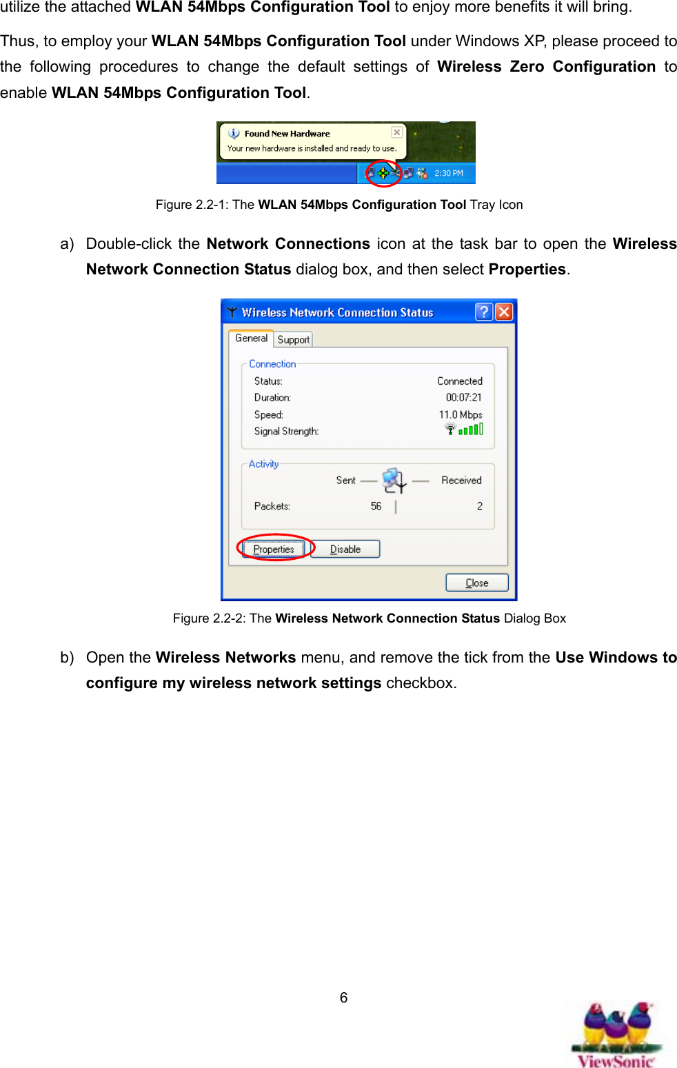   6utilize the attached WLAN 54Mbps Configuration Tool to enjoy more benefits it will bring.   Thus, to employ your WLAN 54Mbps Configuration Tool under Windows XP, please proceed to the following procedures to change the default settings of Wireless Zero Configuration to enable WLAN 54Mbps Configuration Tool.   Figure 2.2-1: The WLAN 54Mbps Configuration Tool Tray Icon a) Double-click the Network Connections icon at the task bar to open the Wireless Network Connection Status dialog box, and then select Properties.  Figure 2.2-2: The Wireless Network Connection Status Dialog Box b) Open the Wireless Networks menu, and remove the tick from the Use Windows to configure my wireless network settings checkbox. 