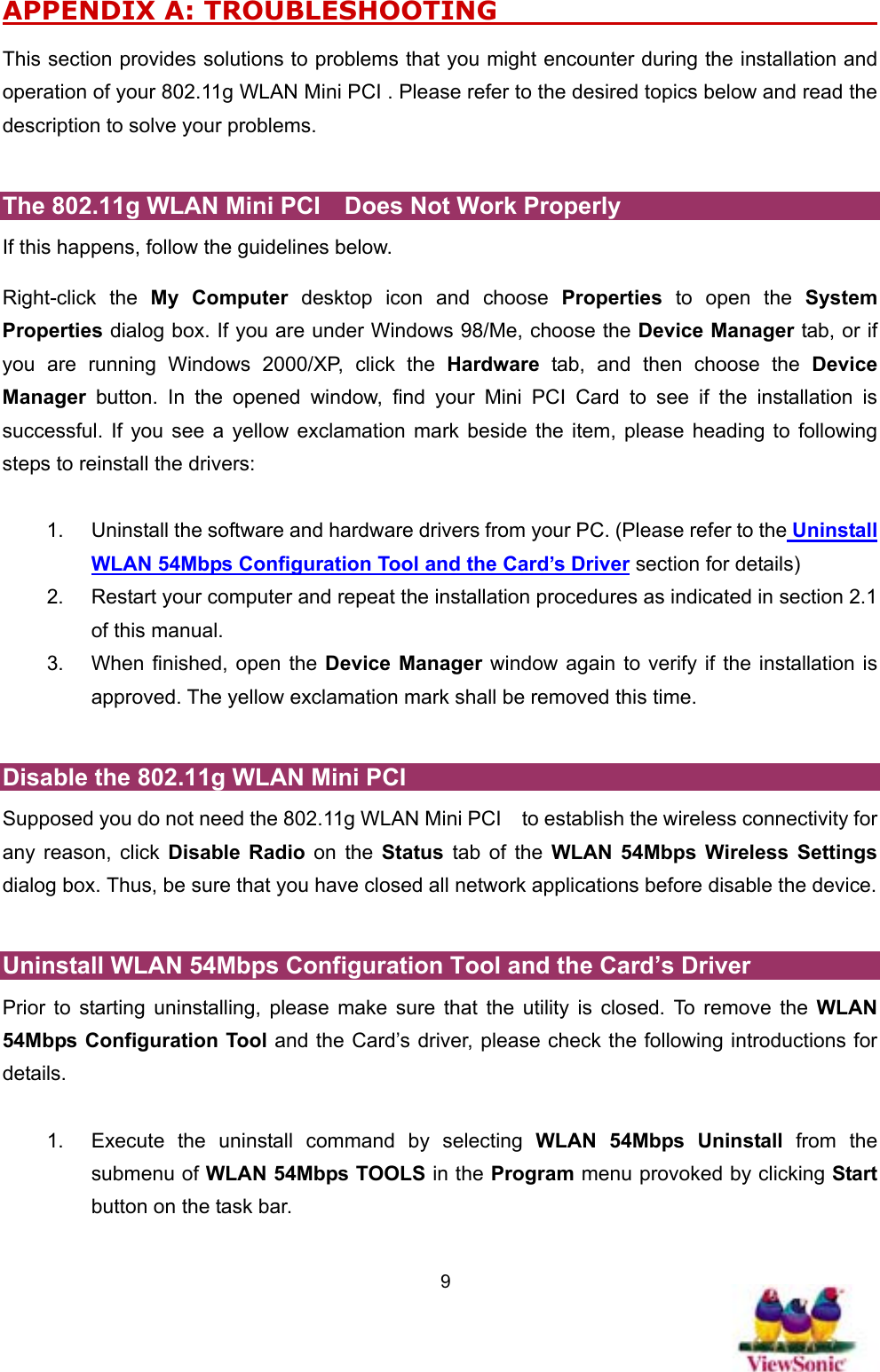   9APPENDIX A: TROUBLESHOOTING                                  This section provides solutions to problems that you might encounter during the installation and operation of your 802.11g WLAN Mini PCI . Please refer to the desired topics below and read the description to solve your problems.    The 802.11g WLAN Mini PCI    Does Not Work Properly If this happens, follow the guidelines below.   Right-click the My Computer desktop icon and choose Properties to open the System Properties dialog box. If you are under Windows 98/Me, choose the Device Manager tab, or if you are running Windows 2000/XP, click the Hardware tab, and then choose the Device Manager button. In the opened window, find your Mini PCI Card to see if the installation is successful. If you see a yellow exclamation mark beside the item, please heading to following steps to reinstall the drivers:  1.  Uninstall the software and hardware drivers from your PC. (Please refer to the Uninstall WLAN 54Mbps Configuration Tool and the Card’s Driver section for details) 2.  Restart your computer and repeat the installation procedures as indicated in section 2.1 of this manual. 3.  When finished, open the Device Manager window again to verify if the installation is approved. The yellow exclamation mark shall be removed this time.    Disable the 802.11g WLAN Mini PCI   Supposed you do not need the 802.11g WLAN Mini PCI    to establish the wireless connectivity for any reason, click Disable Radio on the Status tab of the WLAN 54Mbps Wireless Settings dialog box. Thus, be sure that you have closed all network applications before disable the device.    Uninstall WLAN 54Mbps Configuration Tool and the Card’s Driver Prior to starting uninstalling, please make sure that the utility is closed. To remove the WLAN 54Mbps Configuration Tool and the Card’s driver, please check the following introductions for details.  1.  Execute the uninstall command by selecting WLAN 54Mbps Uninstall from the submenu of WLAN 54Mbps TOOLS in the Program menu provoked by clicking Start button on the task bar.   