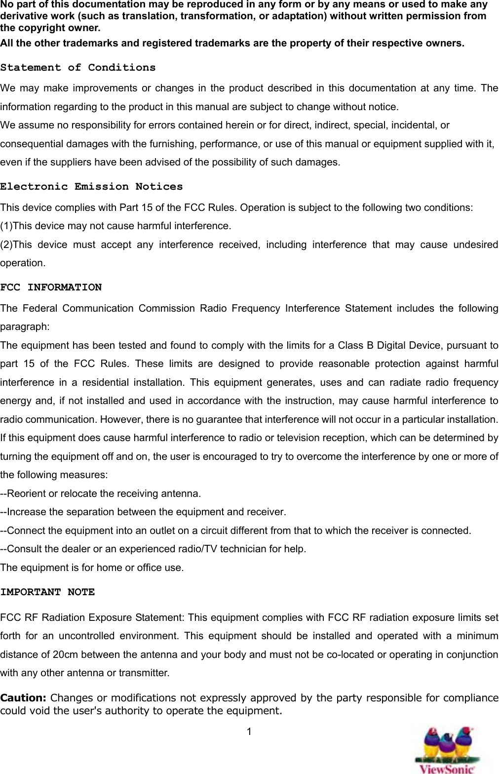   1No part of this documentation may be reproduced in any form or by any means or used to make any derivative work (such as translation, transformation, or adaptation) without written permission from the copyright owner. All the other trademarks and registered trademarks are the property of their respective owners. Statement of Conditions We may make improvements or changes in the product described in this documentation at any time. The information regarding to the product in this manual are subject to change without notice. We assume no responsibility for errors contained herein or for direct, indirect, special, incidental, or consequential damages with the furnishing, performance, or use of this manual or equipment supplied with it, even if the suppliers have been advised of the possibility of such damages. Electronic Emission Notices This device complies with Part 15 of the FCC Rules. Operation is subject to the following two conditions: (1)This device may not cause harmful interference. (2)This device must accept any interference received, including interference that may cause undesired operation. FCC INFORMATION The Federal Communication Commission Radio Frequency Interference Statement includes the following paragraph: The equipment has been tested and found to comply with the limits for a Class B Digital Device, pursuant to part 15 of the FCC Rules. These limits are designed to provide reasonable protection against harmful interference in a residential installation. This equipment generates, uses and can radiate radio frequency energy and, if not installed and used in accordance with the instruction, may cause harmful interference to radio communication. However, there is no guarantee that interference will not occur in a particular installation. If this equipment does cause harmful interference to radio or television reception, which can be determined by turning the equipment off and on, the user is encouraged to try to overcome the interference by one or more of the following measures: --Reorient or relocate the receiving antenna. --Increase the separation between the equipment and receiver. --Connect the equipment into an outlet on a circuit different from that to which the receiver is connected. --Consult the dealer or an experienced radio/TV technician for help. The equipment is for home or office use. IMPORTANT NOTE FCC RF Radiation Exposure Statement: This equipment complies with FCC RF radiation exposure limits set forth for an uncontrolled environment. This equipment should be installed and operated with a minimum distance of 20cm between the antenna and your body and must not be co-located or operating in conjunction with any other antenna or transmitter. Caution: Changes or modifications not expressly approved by the party responsible for compliance could void the user&apos;s authority to operate the equipment. 