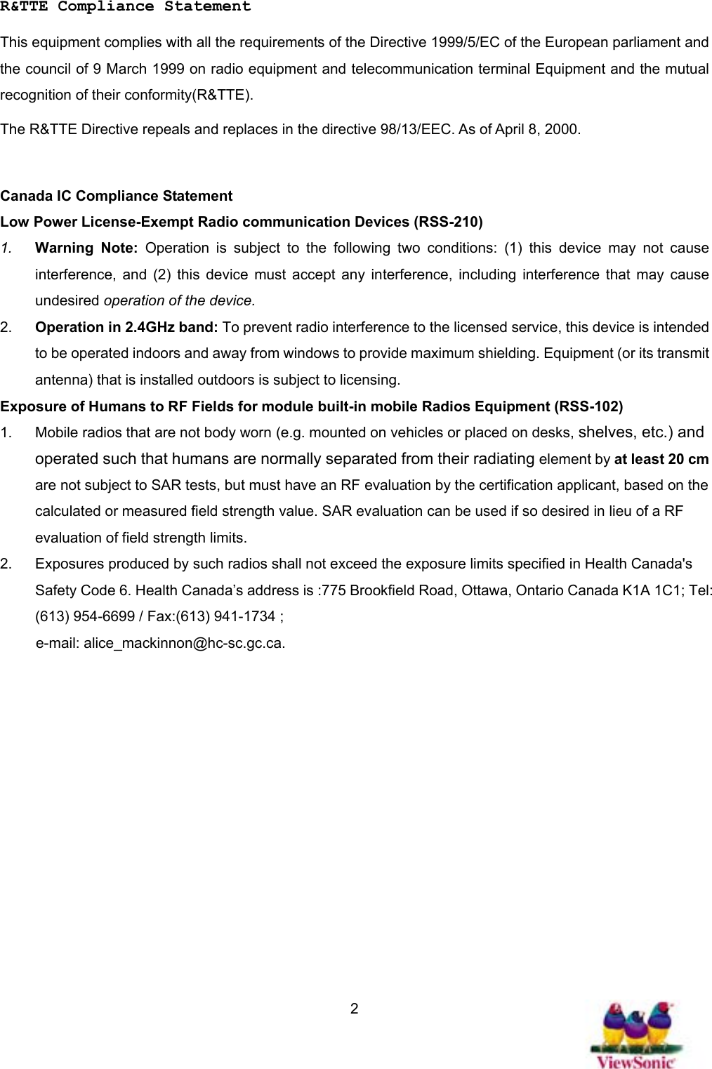   2 R&amp;TTE Compliance Statement This equipment complies with all the requirements of the Directive 1999/5/EC of the European parliament and the council of 9 March 1999 on radio equipment and telecommunication terminal Equipment and the mutual recognition of their conformity(R&amp;TTE). The R&amp;TTE Directive repeals and replaces in the directive 98/13/EEC. As of April 8, 2000.  Canada IC Compliance Statement Low Power License-Exempt Radio communication Devices (RSS-210) 1.  Warning Note: Operation is subject to the following two conditions: (1) this device may not cause interference, and (2) this device must accept any interference, including interference that may cause undesired operation of the device. 2.  Operation in 2.4GHz band: To prevent radio interference to the licensed service, this device is intended to be operated indoors and away from windows to provide maximum shielding. Equipment (or its transmit antenna) that is installed outdoors is subject to licensing. Exposure of Humans to RF Fields for module built-in mobile Radios Equipment (RSS-102) 1.  Mobile radios that are not body worn (e.g. mounted on vehicles or placed on desks, shelves, etc.) and operated such that humans are normally separated from their radiating element by at least 20 cm are not subject to SAR tests, but must have an RF evaluation by the certification applicant, based on the calculated or measured field strength value. SAR evaluation can be used if so desired in lieu of a RF evaluation of field strength limits. 2.  Exposures produced by such radios shall not exceed the exposure limits specified in Health Canada&apos;s Safety Code 6. Health Canada’s address is :775 Brookfield Road, Ottawa, Ontario Canada K1A 1C1; Tel: (613) 954-6699 / Fax:(613) 941-1734 ;   e-mail: alice_mackinnon@hc-sc.gc.ca.  