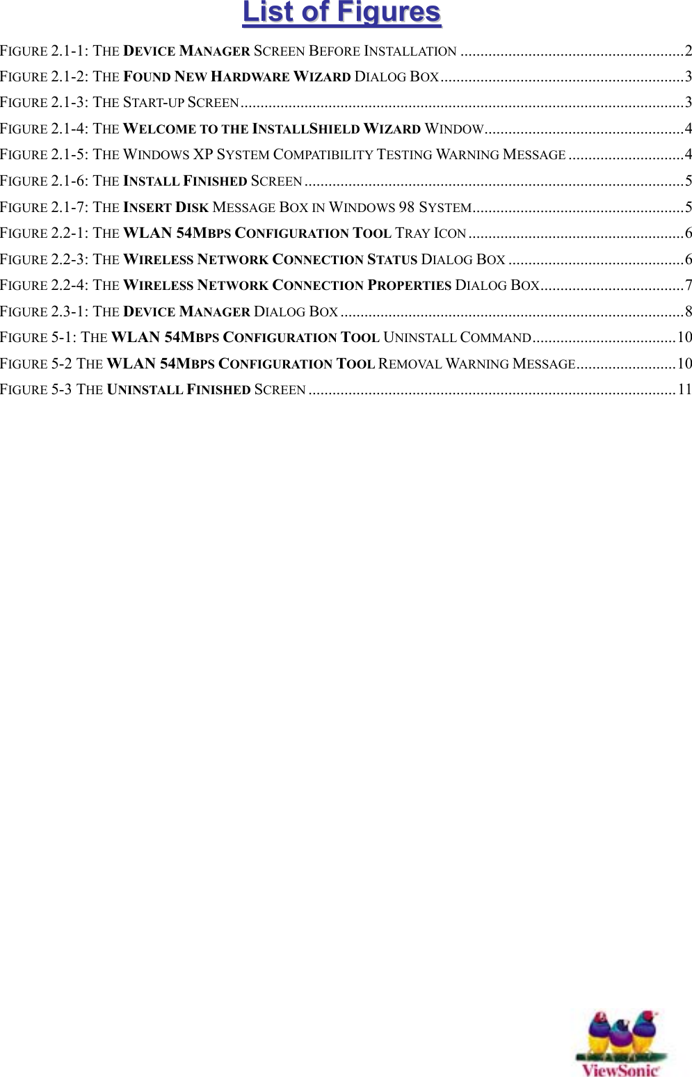   LLiisstt  ooff  FFiigguurreess  FIGURE 2.1-1: THE DEVICE MANAGER SCREEN BEFORE INSTALLATION ........................................................2 FIGURE 2.1-2: THE FOUND NEW HARDWARE WIZARD DIALOG BOX.............................................................3 FIGURE 2.1-3: THE START-UP SCREEN ...............................................................................................................3 FIGURE 2.1-4: THE WELCOME TO THE INSTALLSHIELD WIZARD WINDOW..................................................4 FIGURE 2.1-5: THE WINDOWS XP SYSTEM COMPATIBILITY TESTING WARNING MESSAGE .............................4 FIGURE 2.1-6: THE INSTALL FINISHED SCREEN ...............................................................................................5 FIGURE 2.1-7: THE INSERT DISK MESSAGE BOX IN WINDOWS 98 SYSTEM.....................................................5 FIGURE 2.2-1: THE WLAN 54MBPS CONFIGURATION TOOL TRAY ICON ......................................................6 FIGURE 2.2-3: THE WIRELESS NETWORK CONNECTION STAT U S DIALOG BOX ............................................6 FIGURE 2.2-4: THE WIRELESS NETWORK CONNECTION PROPERTIES DIALOG BOX....................................7 FIGURE 2.3-1: THE DEVICE MANAGER DIALOG BOX ......................................................................................8 FIGURE 5-1: THE WLAN 54MBPS CONFIGURATION TOOL UNINSTALL COMMAND....................................10 FIGURE 5-2 THE WLAN 54MBPS CONFIGURATION TOOL REMOVAL WARNING MESSAGE.........................10 FIGURE 5-3 THE UNINSTALL FINISHED SCREEN ............................................................................................ 11  