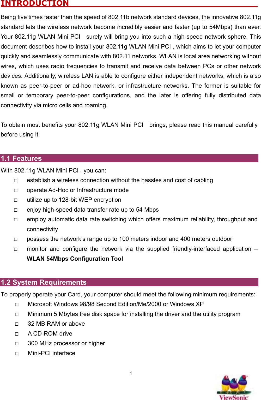   1INTRODUCTION                                                      Being five times faster than the speed of 802.11b network standard devices, the innovative 802.11g standard lets the wireless network become incredibly easier and faster (up to 54Mbps) than ever. Your 802.11g WLAN Mini PCI    surely will bring you into such a high-speed network sphere. This document describes how to install your 802.11g WLAN Mini PCI , which aims to let your computer quickly and seamlessly communicate with 802.11 networks. WLAN is local area networking without wires, which uses radio frequencies to transmit and receive data between PCs or other network devices. Additionally, wireless LAN is able to configure either independent networks, which is also known as peer-to-peer or ad-hoc network, or infrastructure networks. The former is suitable for small or temporary peer-to-peer configurations, and the later is offering fully distributed data connectivity via micro cells and roaming.    To obtain most benefits your 802.11g WLAN Mini PCI    brings, please read this manual carefully before using it.  1.1 Features With 802.11g WLAN Mini PCI , you can:   establish a wireless connection without the hassles and cost of cabling   operate Ad-Hoc or Infrastructure mode   utilize up to 128-bit WEP encryption   enjoy high-speed data transfer rate up to 54 Mbps   employ automatic data rate switching which offers maximum reliability, throughput and connectivity   possess the network’s range up to 100 meters indoor and 400 meters outdoor     monitor and configure the network via the supplied friendly-interfaced application – WLAN 54Mbps Configuration Tool  1.2 System Requirements To properly operate your Card, your computer should meet the following minimum requirements:   Microsoft Windows 98/98 Second Edition/Me/2000 or Windows XP   Minimum 5 Mbytes free disk space for installing the driver and the utility program   32 MB RAM or above   A CD-ROM drive   300 MHz processor or higher   Mini-PCI interface 