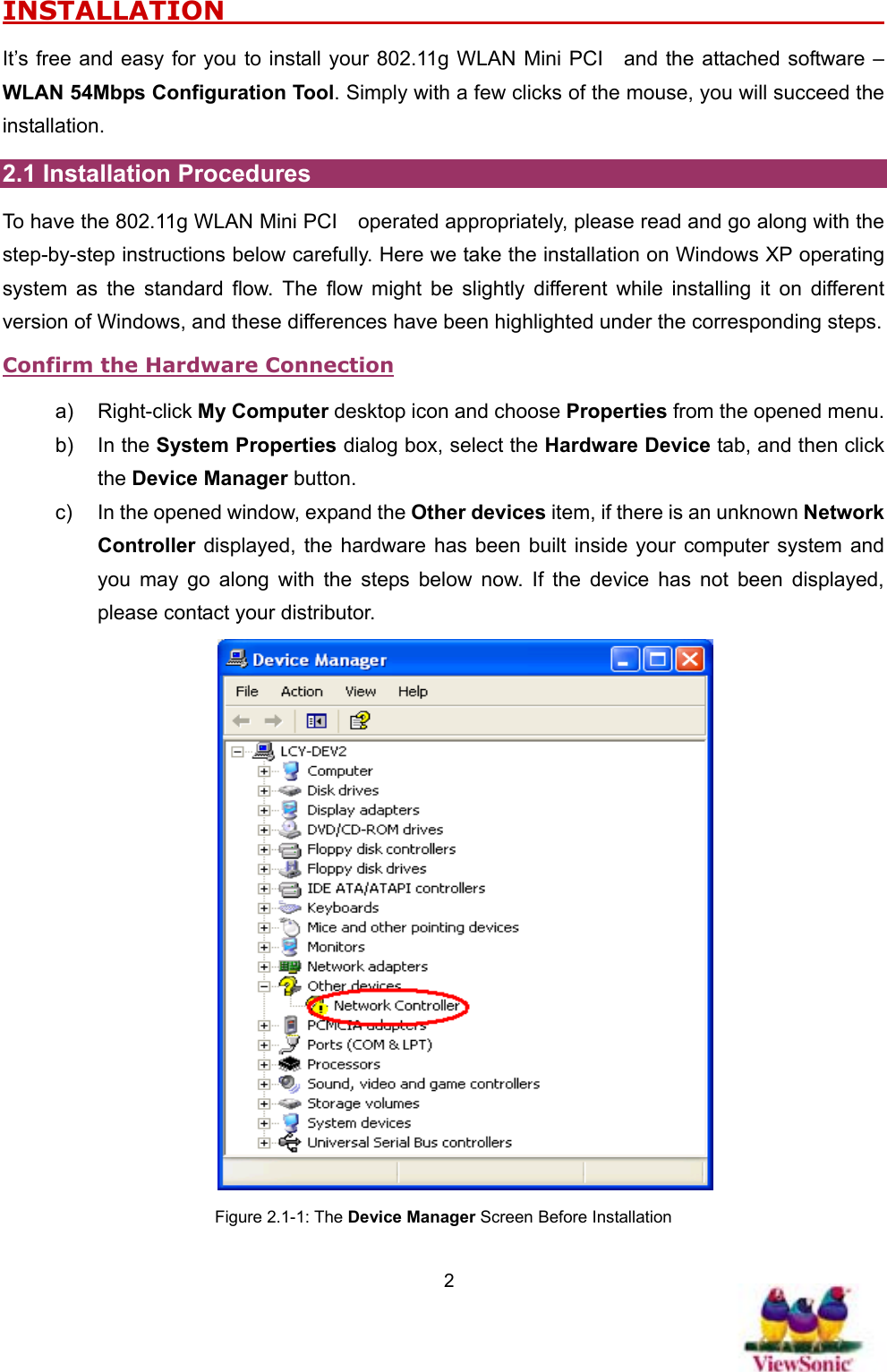   2INSTALLATION                                                    It’s free and easy for you to install your 802.11g WLAN Mini PCI    and the attached software – WLAN 54Mbps Configuration Tool. Simply with a few clicks of the mouse, you will succeed the installation. 2.1 Installation Procedures To have the 802.11g WLAN Mini PCI    operated appropriately, please read and go along with the step-by-step instructions below carefully. Here we take the installation on Windows XP operating system as the standard flow. The flow might be slightly different while installing it on different version of Windows, and these differences have been highlighted under the corresponding steps.   Confirm the Hardware Connection a) Right-click My Computer desktop icon and choose Properties from the opened menu. b) In the System Properties dialog box, select the Hardware Device tab, and then click the Device Manager button. c)  In the opened window, expand the Other devices item, if there is an unknown Network Controller displayed, the hardware has been built inside your computer system and you may go along with the steps below now. If the device has not been displayed, please contact your distributor.    Figure 2.1-1: The Device Manager Screen Before Installation 