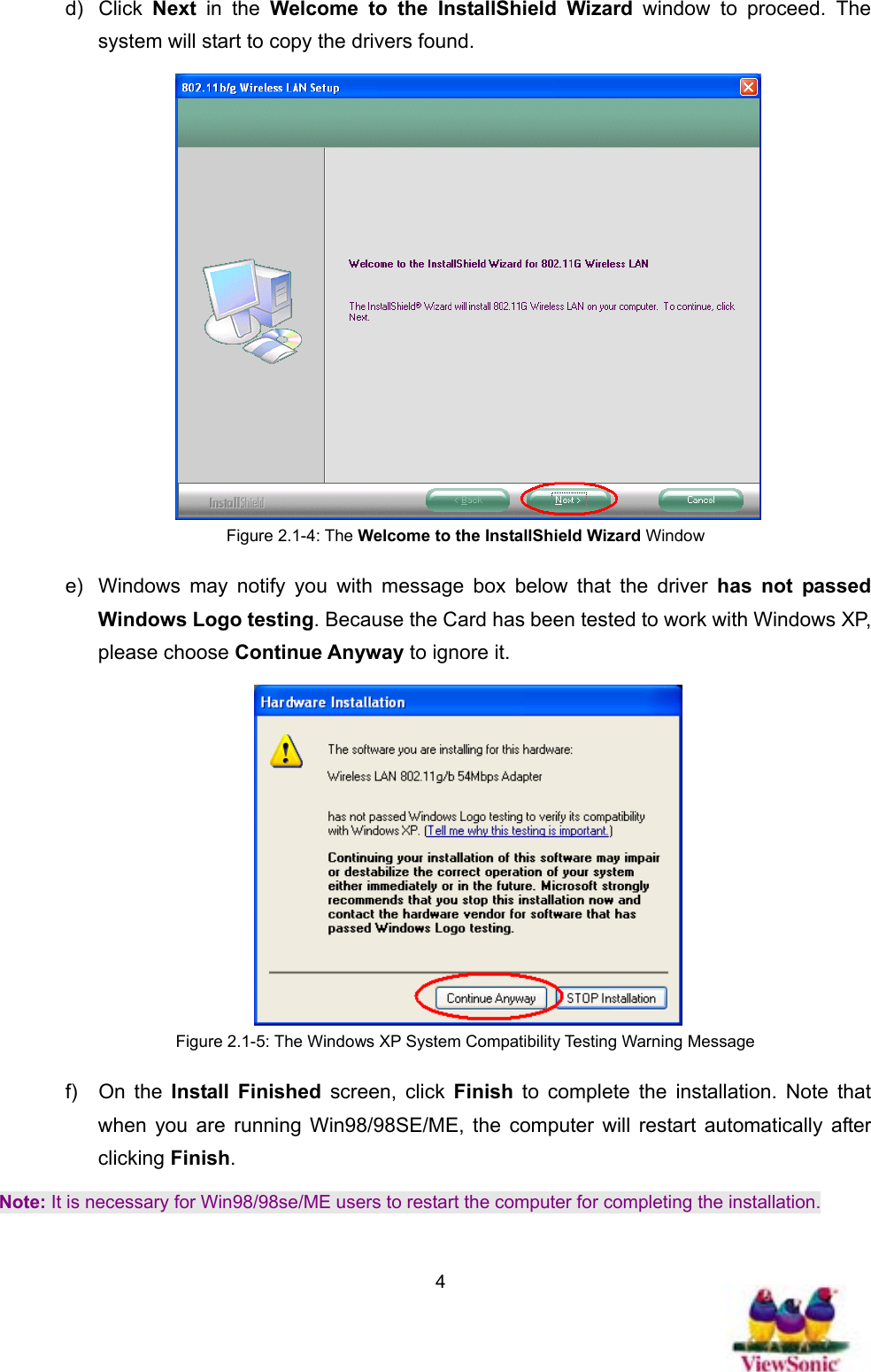   4d) Click Next in the Welcome to the InstallShield Wizard window to proceed. The system will start to copy the drivers found.  Figure 2.1-4: The Welcome to the InstallShield Wizard Window e)  Windows may notify you with message box below that the driver has not passed Windows Logo testing. Because the Card has been tested to work with Windows XP, please choose Continue Anyway to ignore it.    Figure 2.1-5: The Windows XP System Compatibility Testing Warning Message f) On the Install Finished screen, click Finish  to complete the installation. Note that when you are running Win98/98SE/ME, the computer will restart automatically after clicking Finish.  Note: It is necessary for Win98/98se/ME users to restart the computer for completing the installation. 