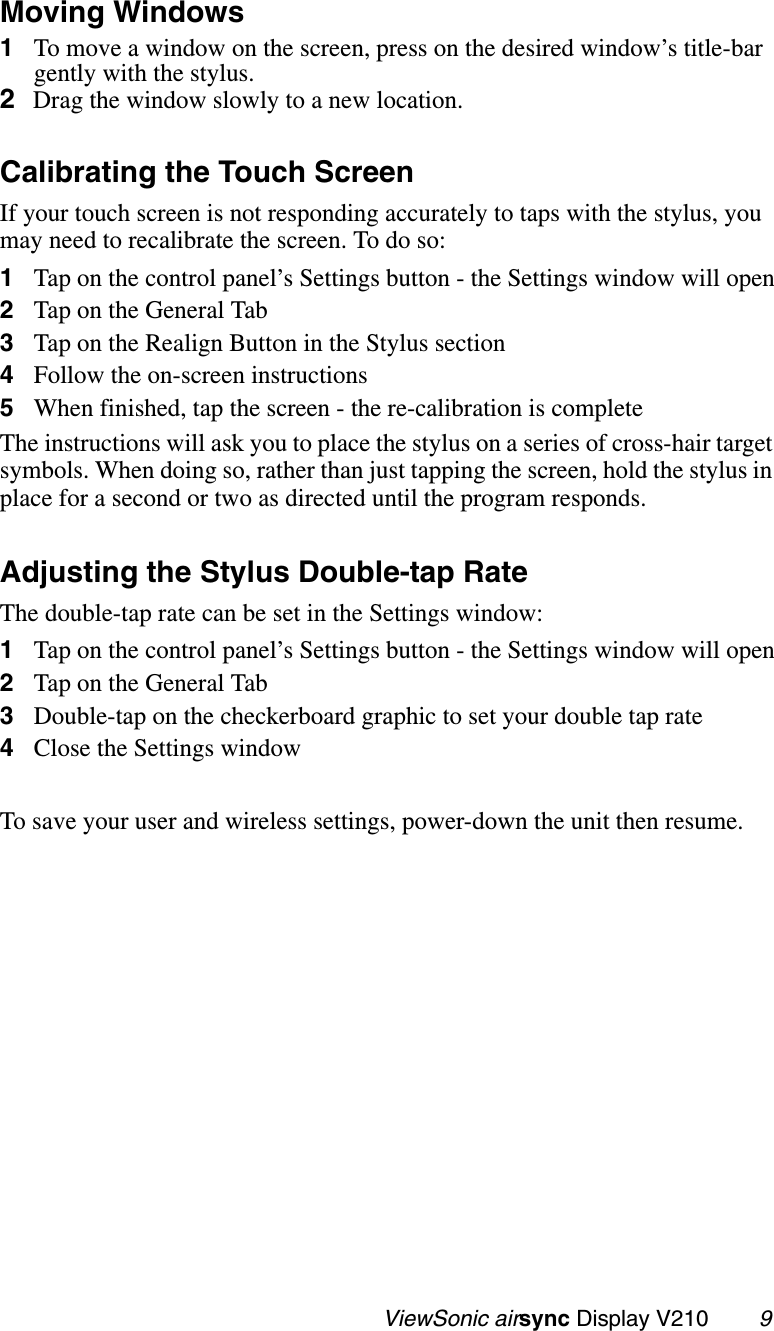                                                   ViewSonic airsync Display V210        9Moving Windows1To move a window on the screen, press on the desired window’s title-bar gently with the stylus.2Drag the window slowly to a new location.Calibrating the Touch ScreenIf your touch screen is not responding accurately to taps with the stylus, you may need to recalibrate the screen. To do so:1Tap on the control panel’s Settings button - the Settings window will open2Tap on the General Tab3Tap on the Realign Button in the Stylus section4Follow the on-screen instructions5When finished, tap the screen - the re-calibration is completeThe instructions will ask you to place the stylus on a series of cross-hair target symbols. When doing so, rather than just tapping the screen, hold the stylus in place for a second or two as directed until the program responds.Adjusting the Stylus Double-tap RateThe double-tap rate can be set in the Settings window:1Tap on the control panel’s Settings button - the Settings window will open2Tap on the General Tab3Double-tap on the checkerboard graphic to set your double tap rate4Close the Settings window To save your user and wireless settings, power-down the unit then resume.