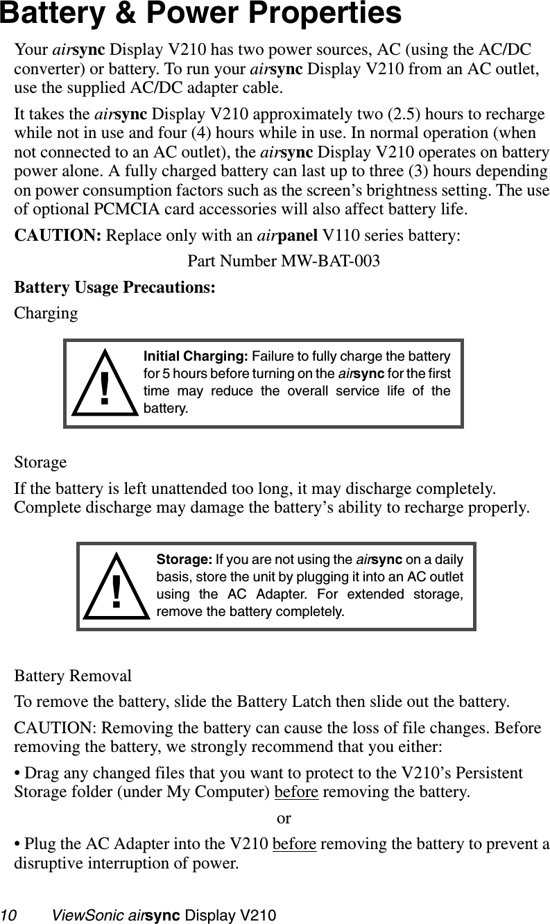 10        ViewSonic airsync Display V210Battery &amp; Power PropertiesYour airsync Display V210 has two power sources, AC (using the AC/DC converter) or battery. To run your airsync Display V210 from an AC outlet, use the supplied AC/DC adapter cable. It takes the airsync Display V210 approximately two (2.5) hours to recharge while not in use and four (4) hours while in use. In normal operation (when not connected to an AC outlet), the airsync Display V210 operates on battery power alone. A fully charged battery can last up to three (3) hours depending on power consumption factors such as the screen’s brightness setting. The use of optional PCMCIA card accessories will also affect battery life.CAUTION: Replace only with an airpanel V110 series battery:Part Number MW-BAT-003 Battery Usage Precautions:ChargingStorageIf the battery is left unattended too long, it may discharge completely. Complete discharge may damage the battery’s ability to recharge properly.Battery RemovalTo remove the battery, slide the Battery Latch then slide out the battery.CAUTION: Removing the battery can cause the loss of file changes. Before removing the battery, we strongly recommend that you either:• Drag any changed files that you want to protect to the V210’s Persistent Storage folder (under My Computer) before removing the battery. or• Plug the AC Adapter into the V210 before removing the battery to prevent a disruptive interruption of power.!Initial Charging: Failure to fully charge the batteryfor 5 hours before turning on the airsync for the firsttime may reduce the overall service life of thebattery.Storage: If you are not using the airsync on a dailybasis, store the unit by plugging it into an AC outletusing the AC Adapter. For extended storage,remove the battery completely.!