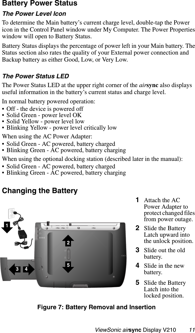                                                   ViewSonic airsync Display V210        11Battery Power Status The Power Level IconTo determine the Main battery’s current charge level, double-tap the Power icon in the Control Panel window under My Computer. The Power Properties window will open to Battery Status. Battery Status displays the percentage of power left in your Main battery. The Status section also rates the quality of your External power connection and Backup battery as either Good, Low, or Very Low.The Power Status LEDThe Power Status LED at the upper right corner of the airsync also displays useful information in the battery’s current status and charge level.In normal battery powered operation:• Off - the device is powered off• Solid Green - power level OK• Solid Yellow - power level low• Blinking Yellow - power level critically lowWhen using the AC Power Adapter:• Solid Green - AC powered, battery charged• Blinking Green - AC powered, battery chargingWhen using the optional docking station (described later in the manual):• Solid Green - AC powered, battery charged• Blinking Green - AC powered, battery chargingChanging the Battery  1Attach the AC Power Adapter to protect changed files from power outage.2Slide the Battery Latch upward into the unlock position.3Slide out the old battery.4Slide in the new battery.5Slide the Battery Latch into the locked position.Figure 7: Battery Removal and Insertion43251