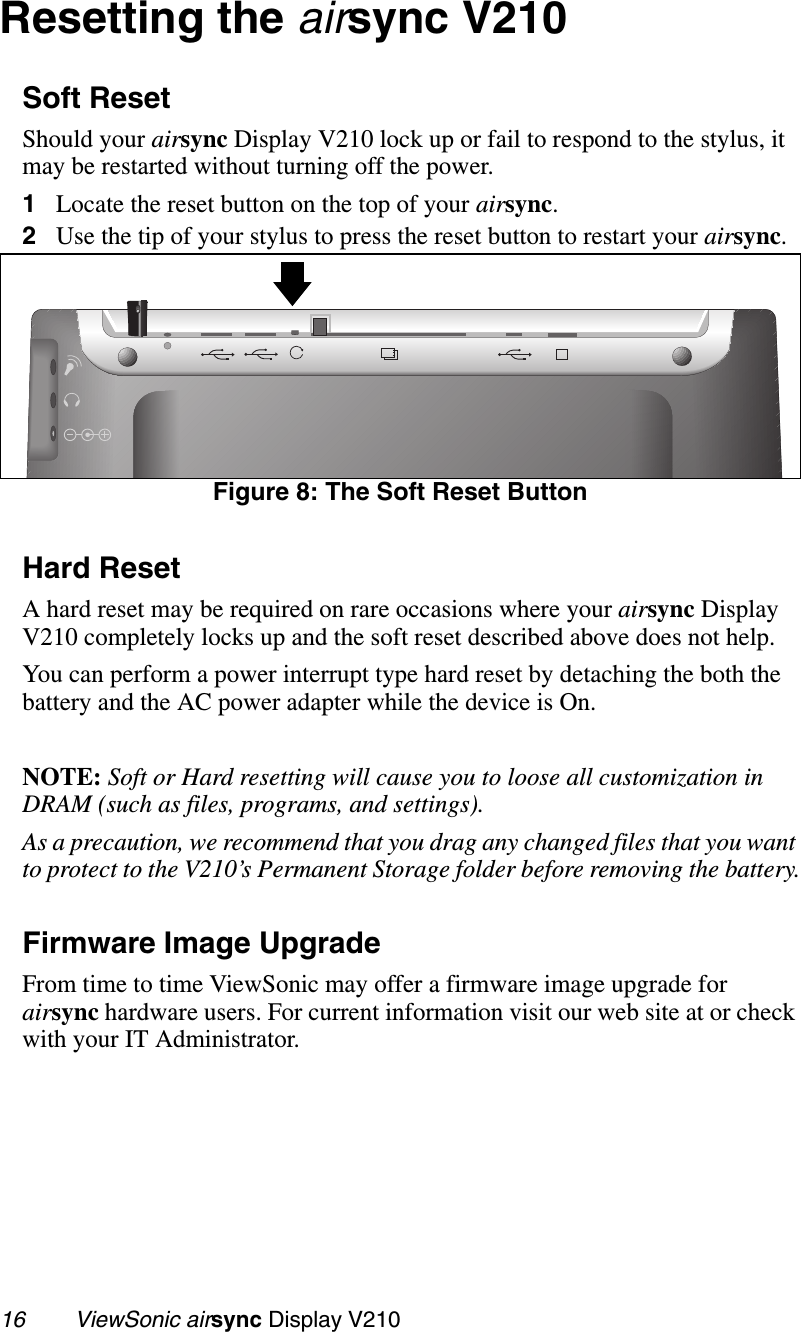 16        ViewSonic airsync Display V210Resetting the airsync V210Soft ResetShould your airsync Display V210 lock up or fail to respond to the stylus, it may be restarted without turning off the power.     1Locate the reset button on the top of your airsync. 2Use the tip of your stylus to press the reset button to restart your airsync.Figure 8: The Soft Reset ButtonHard ResetA hard reset may be required on rare occasions where your airsync Display V210 completely locks up and the soft reset described above does not help.You can perform a power interrupt type hard reset by detaching the both the battery and the AC power adapter while the device is On. NOTE: Soft or Hard resetting will cause you to loose all customization in DRAM (such as files, programs, and settings). As a precaution, we recommend that you drag any changed files that you want to protect to the V210’s Permanent Storage folder before removing the battery.Firmware Image UpgradeFrom time to time ViewSonic may offer a firmware image upgrade for airsync hardware users. For current information visit our web site at or check with your IT Administrator.