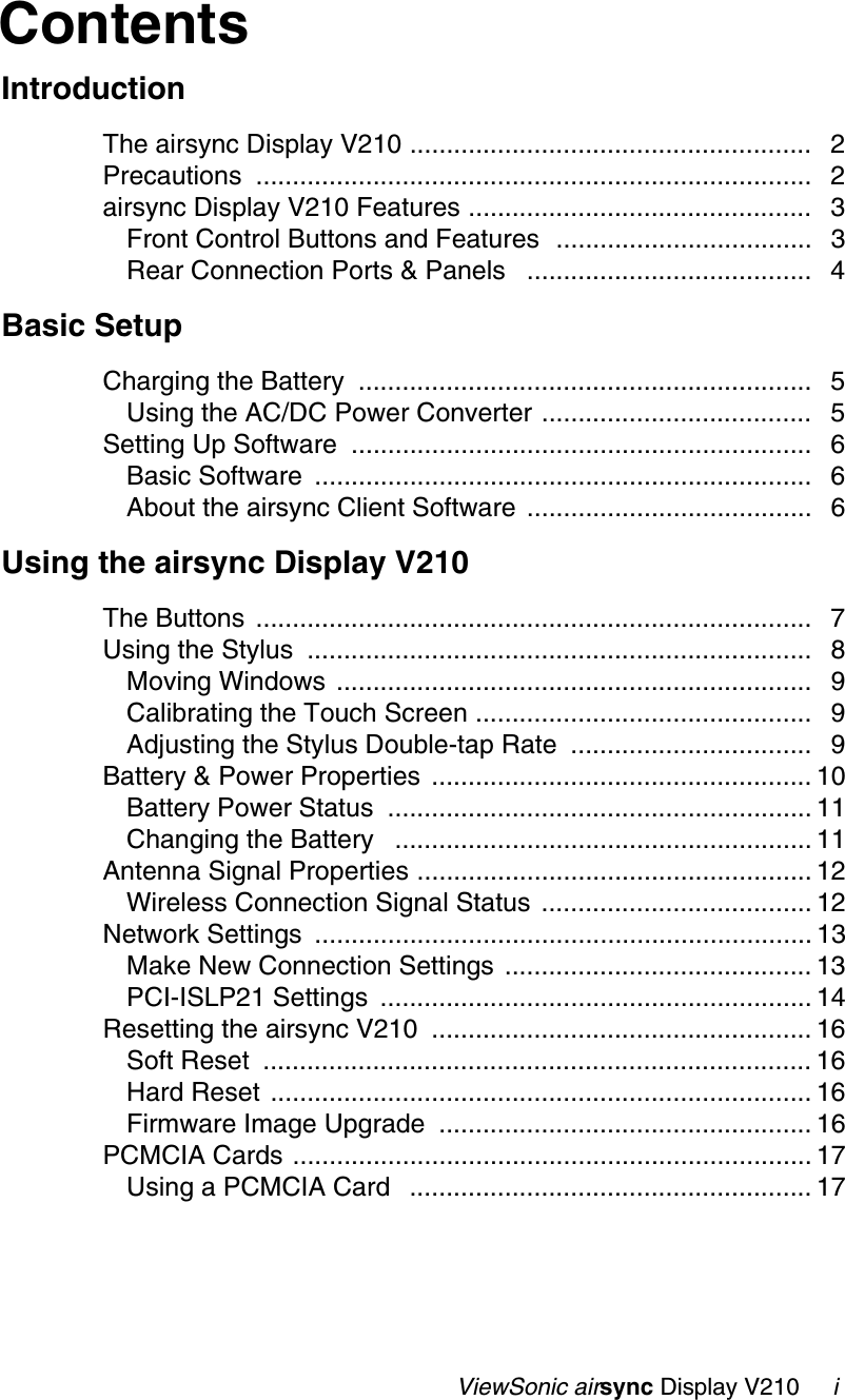                                                   ViewSonic airsync Display V210     iContentsIntroductionThe airsync Display V210 ....................................................... 2Precautions ............................................................................ 2airsync Display V210 Features ............................................... 3Front Control Buttons and Features  ................................... 3Rear Connection Ports &amp; Panels   ....................................... 4Basic SetupCharging the Battery  .............................................................. 5Using the AC/DC Power Converter ..................................... 5Setting Up Software  ............................................................... 6Basic Software  .................................................................... 6About the airsync Client Software ....................................... 6Using the airsync Display V210The Buttons  ............................................................................ 7Using the Stylus  ..................................................................... 8Moving Windows  ................................................................. 9Calibrating the Touch Screen .............................................. 9Adjusting the Stylus Double-tap Rate  ................................. 9Battery &amp; Power Properties  .................................................... 10Battery Power Status  .......................................................... 11Changing the Battery   ......................................................... 11Antenna Signal Properties ...................................................... 12Wireless Connection Signal Status ..................................... 12Network Settings  .................................................................... 13Make New Connection Settings .......................................... 13PCI-ISLP21 Settings  ........................................................... 14Resetting the airsync V210  .................................................... 16Soft Reset  ........................................................................... 16Hard Reset .......................................................................... 16Firmware Image Upgrade  ................................................... 16PCMCIA Cards ....................................................................... 17Using a PCMCIA Card   ....................................................... 17