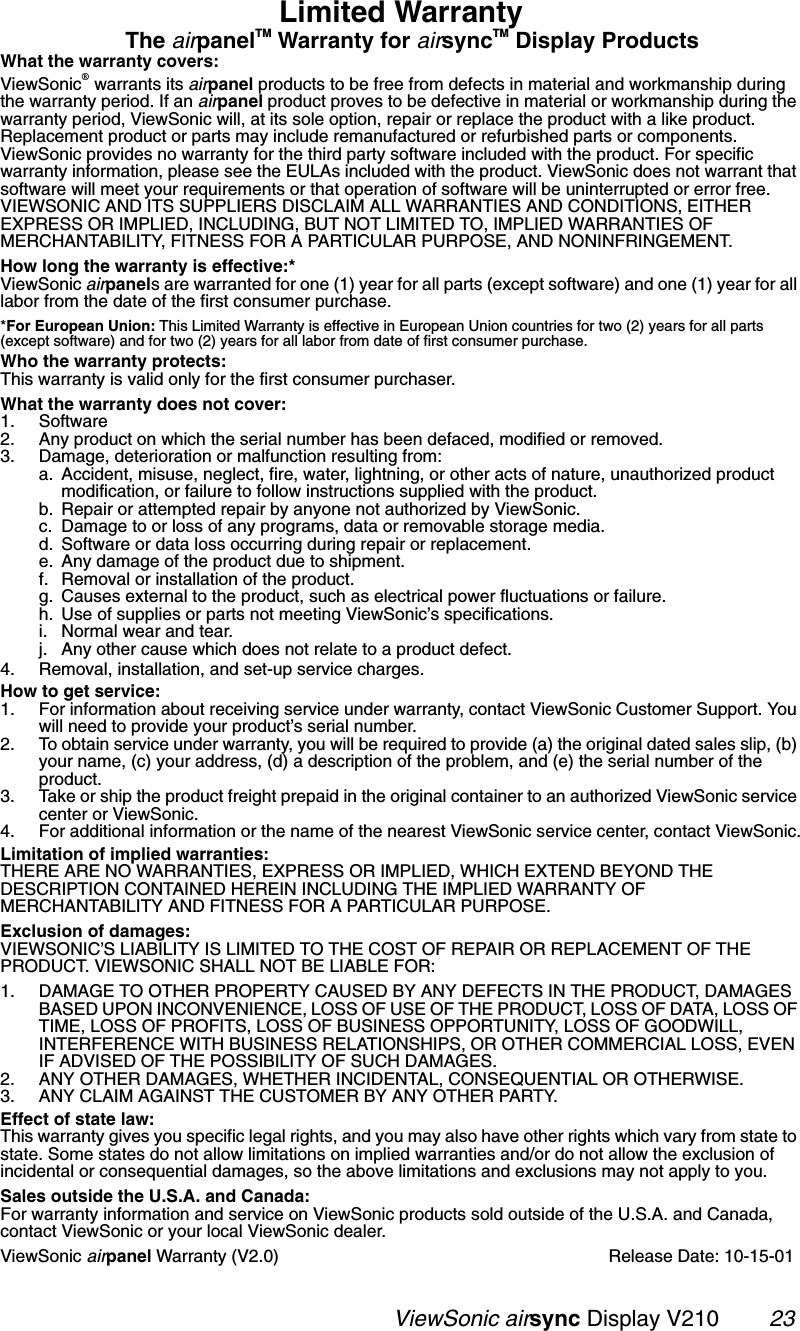                                                   ViewSonic airsync Display V210        23Limited WarrantyThe airpanelTM Warranty for airsyncTM Display ProductsWhat the warranty covers:ViewSonic® warrants its airpanel products to be free from defects in material and workmanship during the warranty period. If an airpanel product proves to be defective in material or workmanship during the warranty period, ViewSonic will, at its sole option, repair or replace the product with a like product. Replacement product or parts may include remanufactured or refurbished parts or components. ViewSonic provides no warranty for the third party software included with the product. For specific warranty information, please see the EULAs included with the product. ViewSonic does not warrant that software will meet your requirements or that operation of software will be uninterrupted or error free. VIEWSONIC AND ITS SUPPLIERS DISCLAIM ALL WARRANTIES AND CONDITIONS, EITHER EXPRESS OR IMPLIED, INCLUDING, BUT NOT LIMITED TO, IMPLIED WARRANTIES OF MERCHANTABILITY, FITNESS FOR A PARTICULAR PURPOSE, AND NONINFRINGEMENT.How long the warranty is effective:*ViewSonic airpanels are warranted for one (1) year for all parts (except software) and one (1) year for all labor from the date of the first consumer purchase.*For European Union: This Limited Warranty is effective in European Union countries for two (2) years for all parts (except software) and for two (2) years for all labor from date of first consumer purchase.Who the warranty protects:This warranty is valid only for the first consumer purchaser.What the warranty does not cover:1. Software2. Any product on which the serial number has been defaced, modified or removed.3. Damage, deterioration or malfunction resulting from:a. Accident, misuse, neglect, fire, water, lightning, or other acts of nature, unauthorized product modification, or failure to follow instructions supplied with the product.b. Repair or attempted repair by anyone not authorized by ViewSonic.c. Damage to or loss of any programs, data or removable storage media.d. Software or data loss occurring during repair or replacement.e. Any damage of the product due to shipment.f. Removal or installation of the product.g. Causes external to the product, such as electrical power fluctuations or failure.h. Use of supplies or parts not meeting ViewSonic’s specifications.i. Normal wear and tear.j. Any other cause which does not relate to a product defect.4. Removal, installation, and set-up service charges.How to get service:1. For information about receiving service under warranty, contact ViewSonic Customer Support. You will need to provide your product’s serial number.2. To obtain service under warranty, you will be required to provide (a) the original dated sales slip, (b) your name, (c) your address, (d) a description of the problem, and (e) the serial number of the product.3. Take or ship the product freight prepaid in the original container to an authorized ViewSonic service center or ViewSonic.4. For additional information or the name of the nearest ViewSonic service center, contact ViewSonic.Limitation of implied warranties: THERE ARE NO WARRANTIES, EXPRESS OR IMPLIED, WHICH EXTEND BEYOND THE DESCRIPTION CONTAINED HEREIN INCLUDING THE IMPLIED WARRANTY OF MERCHANTABILITY AND FITNESS FOR A PARTICULAR PURPOSE.Exclusion of damages:VIEWSONIC’S LIABILITY IS LIMITED TO THE COST OF REPAIR OR REPLACEMENT OF THE PRODUCT. VIEWSONIC SHALL NOT BE LIABLE FOR:1. DAMAGE TO OTHER PROPERTY CAUSED BY ANY DEFECTS IN THE PRODUCT, DAMAGES BASED UPON INCONVENIENCE, LOSS OF USE OF THE PRODUCT, LOSS OF DATA, LOSS OF TIME, LOSS OF PROFITS, LOSS OF BUSINESS OPPORTUNITY, LOSS OF GOODWILL, INTERFERENCE WITH BUSINESS RELATIONSHIPS, OR OTHER COMMERCIAL LOSS, EVEN IF ADVISED OF THE POSSIBILITY OF SUCH DAMAGES.2. ANY OTHER DAMAGES, WHETHER INCIDENTAL, CONSEQUENTIAL OR OTHERWISE.3. ANY CLAIM AGAINST THE CUSTOMER BY ANY OTHER PARTY.Effect of state law:This warranty gives you specific legal rights, and you may also have other rights which vary from state to state. Some states do not allow limitations on implied warranties and/or do not allow the exclusion of incidental or consequential damages, so the above limitations and exclusions may not apply to you.Sales outside the U.S.A. and Canada: For warranty information and service on ViewSonic products sold outside of the U.S.A. and Canada, contact ViewSonic or your local ViewSonic dealer.ViewSonic airpanel Warranty (V2.0) Release Date: 10-15-01