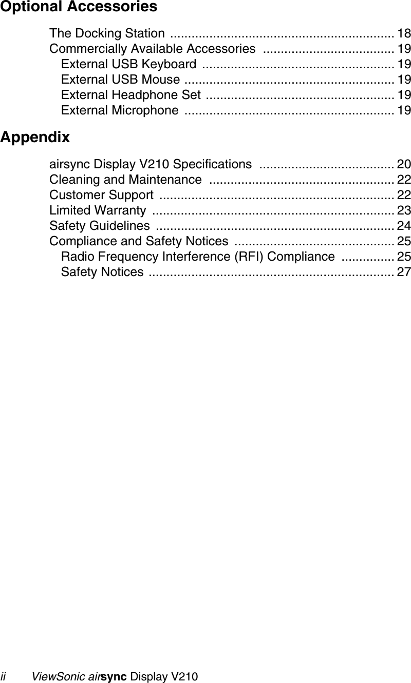 ii        ViewSonic airsync Display V210Optional AccessoriesThe Docking Station ............................................................... 18Commercially Available Accessories  ..................................... 19External USB Keyboard  ...................................................... 19External USB Mouse ........................................................... 19External Headphone Set ..................................................... 19External Microphone  ........................................................... 19Appendixairsync Display V210 Specifications  ...................................... 20Cleaning and Maintenance  .................................................... 22Customer Support  .................................................................. 22Limited Warranty  .................................................................... 23Safety Guidelines  ................................................................... 24Compliance and Safety Notices  ............................................. 25Radio Frequency Interference (RFI) Compliance  ............... 25Safety Notices ..................................................................... 27