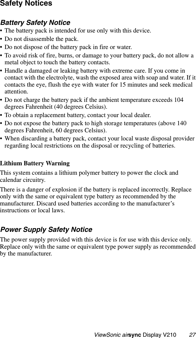                                                   ViewSonic airsync Display V210        27Safety NoticesBattery Safety Notice• The battery pack is intended for use only with this device.• Do not disassemble the pack.• Do not dispose of the battery pack in fire or water.• To avoid risk of fire, burns, or damage to your battery pack, do not allow a metal object to touch the battery contacts.• Handle a damaged or leaking battery with extreme care. If you come in contact with the electrolyte, wash the exposed area with soap and water. If it contacts the eye, flush the eye with water for 15 minutes and seek medical attention.• Do not charge the battery pack if the ambient temperature exceeds 104 degrees Fahrenheit (40 degrees Celsius).• To obtain a replacement battery, contact your local dealer.• Do not expose the battery pack to high storage temperatures (above 140 degrees Fahrenheit, 60 degrees Celsius).• When discarding a battery pack, contact your local waste disposal provider regarding local restrictions on the disposal or recycling of batteries.Lithium Battery WarningThis system contains a lithium polymer battery to power the clock and calendar circuitry. There is a danger of explosion if the battery is replaced incorrectly. Replace only with the same or equivalent type battery as recommended by the manufacturer. Discard used batteries according to the manufacturer’s instructions or local laws.Power Supply Safety NoticeThe power supply provided with this device is for use with this device only. Replace only with the same or equivalent type power supply as recommended by the manufacturer.