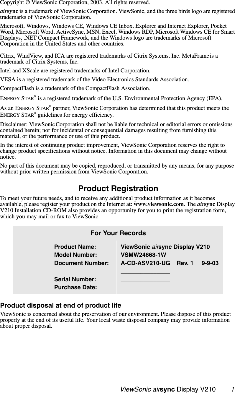                                                  ViewSonic airsync Display V210        1Copyright © ViewSonic Corporation, 2003. All rights reserved. airsync is a trademark of ViewSonic Corporation. ViewSonic, and the three birds logo are registered trademarks of ViewSonic Corporation.Microsoft, Windows, Windows CE, Windows CE Inbox, Explorer and Internet Explorer, Pocket Word, Microsoft Word, ActiveSync, MSN, Excel, Windows RDP, Microsoft Windows CE for Smart Displays, .NET Compact Framework, and the Windows logo are trademarks of Microsoft Corporation in the United States and other countries. Citrix, WindView, and ICA are registered trademarks of Citrix Systems, Inc. MetaFrame is a trademark of Citrix Systems, Inc.Intel and XScale are registered trademarks of Intel Corporation.VESA is a registered trademark of the Video Electronics Standards Association. CompactFlash is a trademark of the CompactFlash Association. ENERGY STAR® is a registered trademark of the U.S. Environmental Protection Agency (EPA). As an ENERGY STAR® partner, ViewSonic Corporation has determined that this product meets the ENERGY STAR® guidelines for energy efficiency.Disclaimer: ViewSonic Corporation shall not be liable for technical or editorial errors or omissions contained herein; nor for incidental or consequential damages resulting from furnishing this material, or the performance or use of this product.In the interest of continuing product improvement, ViewSonic Corporation reserves the right to change product specifications without notice. Information in this document may change without notice.No part of this document may be copied, reproduced, or transmitted by any means, for any purpose without prior written permission from ViewSonic Corporation. Product RegistrationTo meet your future needs, and to receive any additional product information as it becomes available, please register your product on the Internet at: www.viewsonic.com. The airsync Display V210 Installation CD-ROM also provides an opportunity for you to print the registration form, which you may mail or fax to ViewSonic.   Product disposal at end of product lifeViewSonic is concerned about the preservation of our environment. Please dispose of this product properly at the end of its useful life. Your local waste disposal company may provide information about proper disposal.For Your RecordsProduct Name:Model Number:Document Number:Serial Number:Purchase Date:ViewSonic airsync Display V210VSMW24668-1WA-CD-ASV210-UG    Rev. 1     9-9-03______________________________