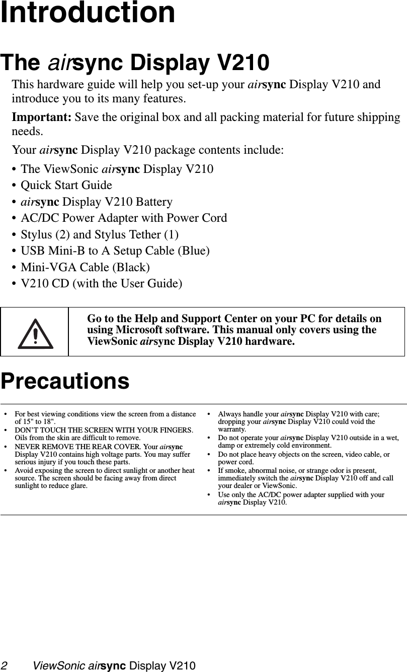 2        ViewSonic airsync Display V210IntroductionThe airsync Display V210This hardware guide will help you set-up your airsync Display V210 and introduce you to its many features.Important: Save the original box and all packing material for future shipping needs. Your airsync Display V210 package contents include:• The ViewSonic airsync Display V210• Quick Start Guide•airsync Display V210 Battery• AC/DC Power Adapter with Power Cord• Stylus (2) and Stylus Tether (1)• USB Mini-B to A Setup Cable (Blue)• Mini-VGA Cable (Black)• V210 CD (with the User Guide)  Go to the Help and Support Center on your PC for details on using Microsoft software. This manual only covers using the ViewSonic airsync Display V210 hardware.Precautions• For best viewing conditions view the screen from a distance of 15&quot; to 18&quot;.• DON’T TOUCH THE SCREEN WITH YOUR FINGERS. Oils from the skin are difficult to remove. • NEVER REMOVE THE REAR COVER. Your airsync Display V210 contains high voltage parts. You may suffer serious injury if you touch these parts. • Avoid exposing the screen to direct sunlight or another heat source. The screen should be facing away from direct sunlight to reduce glare.• Always handle your airsync Display V210 with care; dropping your airsync Display V210 could void the warranty.• Do not operate your airsync Display V210 outside in a wet, damp or extremely cold environment.• Do not place heavy objects on the screen, video cable, or power cord.• If smoke, abnormal noise, or strange odor is present, immediately switch the airsync Display V210 off and call your dealer or ViewSonic.• Use only the AC/DC power adapter supplied with your airsync Display V210.