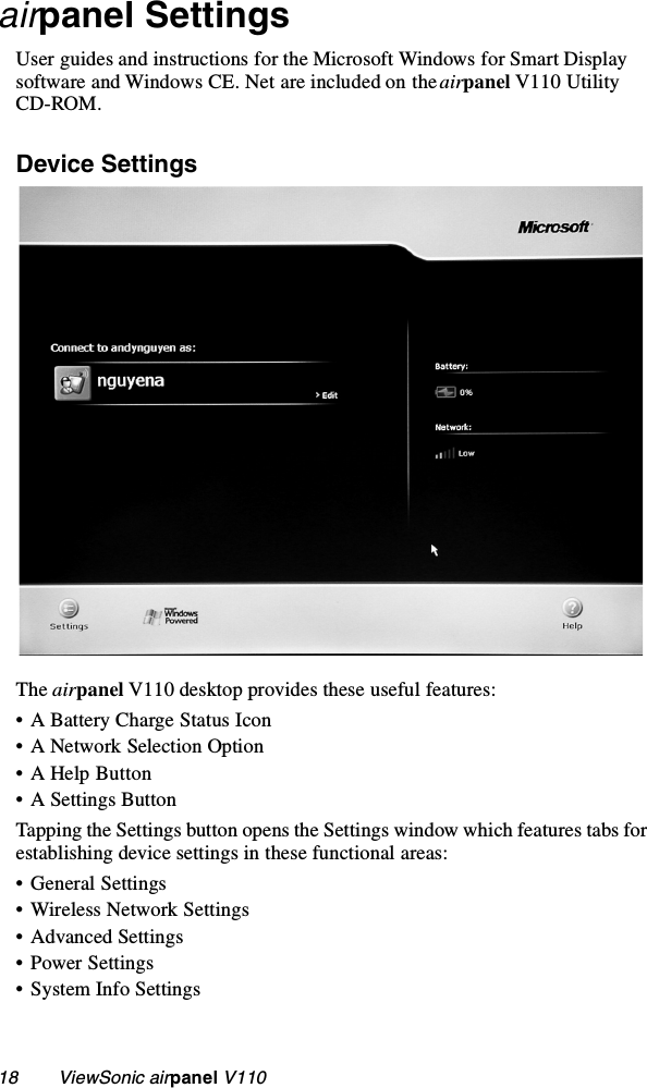 18        ViewSonic airpanel V110airpanel SettingsUser guides and instructions for the Microsoft Windows for Smart Display software and Windows CE. Net are included on the airpanel V110 Utility CD-ROM. Device SettingsThe airpanel V110 desktop provides these useful features:• A Battery Charge Status Icon• A Network Selection Option• A Help Button• A Settings ButtonTapping the Settings button opens the Settings window which features tabs for establishing device settings in these functional areas:• General Settings• Wireless Network Settings• Advanced Settings• Power Settings• System Info Settings