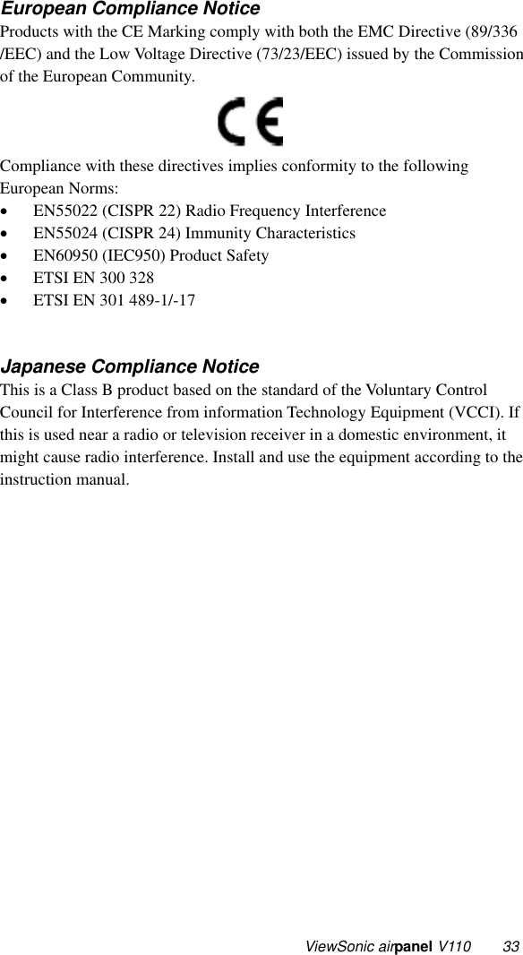  ViewSonic airpanel V110  33 European Compliance Notice Products with the CE Marking comply with both the EMC Directive (89/336 /EEC) and the Low Voltage Directive (73/23/EEC) issued by the Commission of the European Community.          Compliance with these directives implies conformity to the following European Norms: •  EN55022 (CISPR 22) Radio Frequency Interference •  EN55024 (CISPR 24) Immunity Characteristics •  EN60950 (IEC950) Product Safety •  ETSI EN 300 328 •  ETSI EN 301 489-1/-17   Japanese Compliance Notice This is a Class B product based on the standard of the Voluntary Control Council for Interference from information Technology Equipment (VCCI). If this is used near a radio or television receiver in a domestic environment, it might cause radio interference. Install and use the equipment according to the instruction manual. 