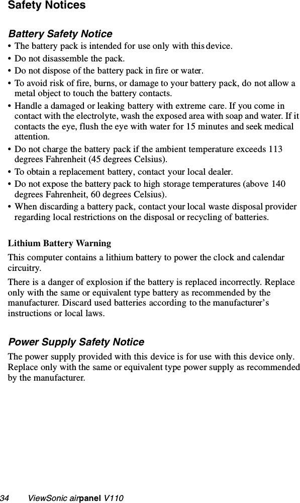 34        ViewSonic airpanel V110Safety NoticesBattery Safety Notice• The battery pack is intended for use only with this device.• Do not disassemble the pack.• Do not dispose of the battery pack in fire or water.• To avoid risk of fire, burns, or damage to your battery pack, do not allow a metal object to touch the battery contacts.• Handle a damaged or leaking battery with extreme care. If you come in contact with the electrolyte, wash the exposed area with soap and water. If it contacts the eye, flush the eye with water for 15 minutes and seek medical attention.• Do not charge the battery pack if the ambient temperature exceeds 113 degrees Fahrenheit (45 degrees Celsius).• To obtain a replacement battery, contact your local dealer.• Do not expose the battery pack to high storage temperatures (above 140 degrees Fahrenheit, 60 degrees Celsius).• When discarding a battery pack, contact your local waste disposal provider regarding local restrictions on the disposal or recycling of batteries.Lithium Battery WarningThis computer contains a lithium battery to power the clock and calendar circuitry. There is a danger of explosion if the battery is replaced incorrectly. Replace only with the same or equivalent type battery as recommended by the manufacturer. Discard used batteries according to the manufacturer’s instructions or local laws.Power Supply Safety NoticeThe power supply provided with this device is for use with this device only. Replace only with the same or equivalent type power supply as recommended by the manufacturer.