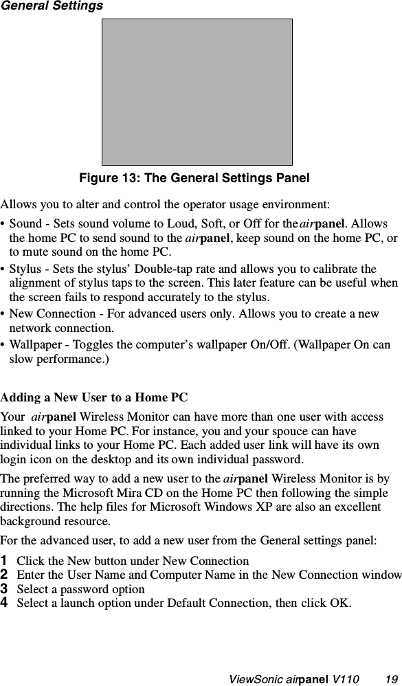                                                    ViewSonic airpanel V110        19General SettingsFigure 13: The General Settings PanelAllows you to alter and control the operator usage environment:• Sound - Sets sound volume to Loud, Soft, or Off for the airpanel. Allows the home PC to send sound to the airpanel, keep sound on the home PC, or to mute sound on the home PC.• Stylus - Sets the stylus’ Double-tap rate and allows you to calibrate the alignment of stylus taps to the screen. This later feature can be useful when the screen fails to respond accurately to the stylus. • New Connection - For advanced users only. Allows you to create a new network connection.• Wallpaper - Toggles the computer’s wallpaper On/Off. (Wallpaper On can slow performance.) Adding a New User to a Home PCYo ur  airpanel Wireless Monitor can have more than one user with access linked to your Home PC. For instance, you and your spouce can have individual links to your Home PC. Each added user link will have its own login icon on the desktop and its own individual password.The preferred way to add a new user to the airpanel Wireless Monitor is by running the Microsoft Mira CD on the Home PC then following the simple directions. The help files for Microsoft Windows XP are also an excellent background resource. For the advanced user, to add a new user from the General settings panel:1Click the New button under New Connection 2Enter the User Name and Computer Name in the New Connection window3Select a password option4Select a launch option under Default Connection, then click OK.