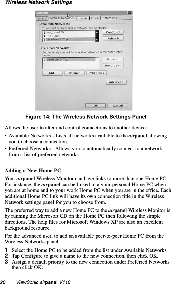 20        ViewSonic airpanel V110Wireless Network SettingsFigure 14: The Wireless Network Settings PanelAllows the user to alter and control connections to another device:• Available Networks - Lists all networks available to the airpanel allowing you to choose a connection.• Preferred Networks - Allows you to automatically connect to a network from a list of preferred networks.Adding a New Home PCYour airpanel Wireless Monitor can have links to more than one Home PC. For instance, the airpanel can be linked to a your personal Home PC when you are at home and to your work Home PC when you are in the office. Each additional Home PC link will have its own connection title in the Wireless Network settings panel for you to choose from.The preferred way to add a new Home PC to the airpanel Wireless Monitor is by running the Microsoft CD on the Home PC then following the simple directions. The help files for Microsoft Windows XP are also an excellent background resource. For the advanced user, to add an available peer-to-peer Home PC from the Wireless Networks panel:1Select the Home PC to be added from the list under Available Networks 2Tap Configure to give a name to the new connection, then click OK.3Assign a default priority to the new connection under Preferred Networks then click OK.