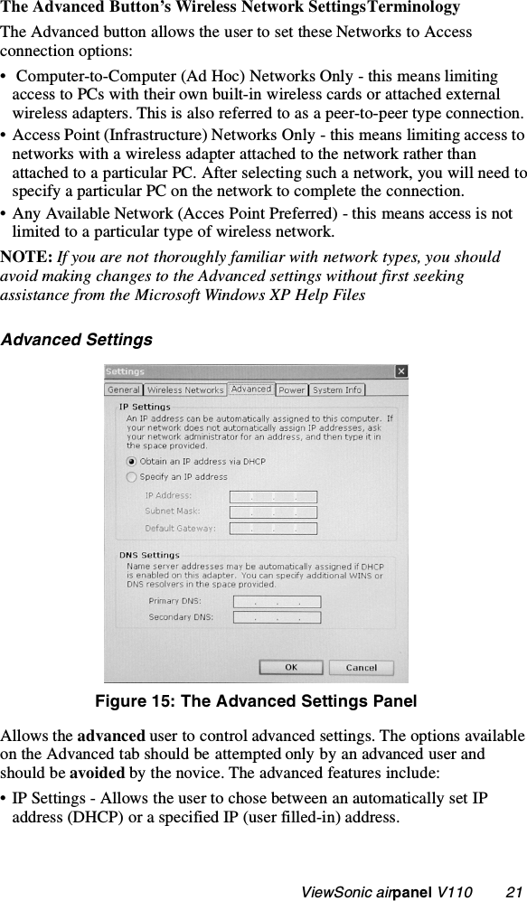                                                    ViewSonic airpanel V110        21The Advanced Button’s Wireless Network Settings TerminologyThe Advanced button allows the user to set these Networks to Access connection options:•  Computer-to-Computer (Ad Hoc) Networks Only - this means limiting access to PCs with their own built-in wireless cards or attached external wireless adapters. This is also referred to as a peer-to-peer type connection. • Access Point (Infrastructure) Networks Only - this means limiting access to networks with a wireless adapter attached to the network rather than attached to a particular PC. After selecting such a network, you will need to specify a particular PC on the network to complete the connection.• Any Available Network (Acces Point Preferred) - this means access is not limited to a particular type of wireless network.NOTE: If you are not thoroughly familiar with network types, you should avoid making changes to the Advanced settings without first seeking assistance from the Microsoft Windows XP Help Files  Advanced SettingsFigure 15: The Advanced Settings PanelAllows the advanced user to control advanced settings. The options available on the Advanced tab should be attempted only by an advanced user and should be avoided by the novice. The advanced features include:• IP Settings - Allows the user to chose between an automatically set IP address (DHCP) or a specified IP (user filled-in) address.