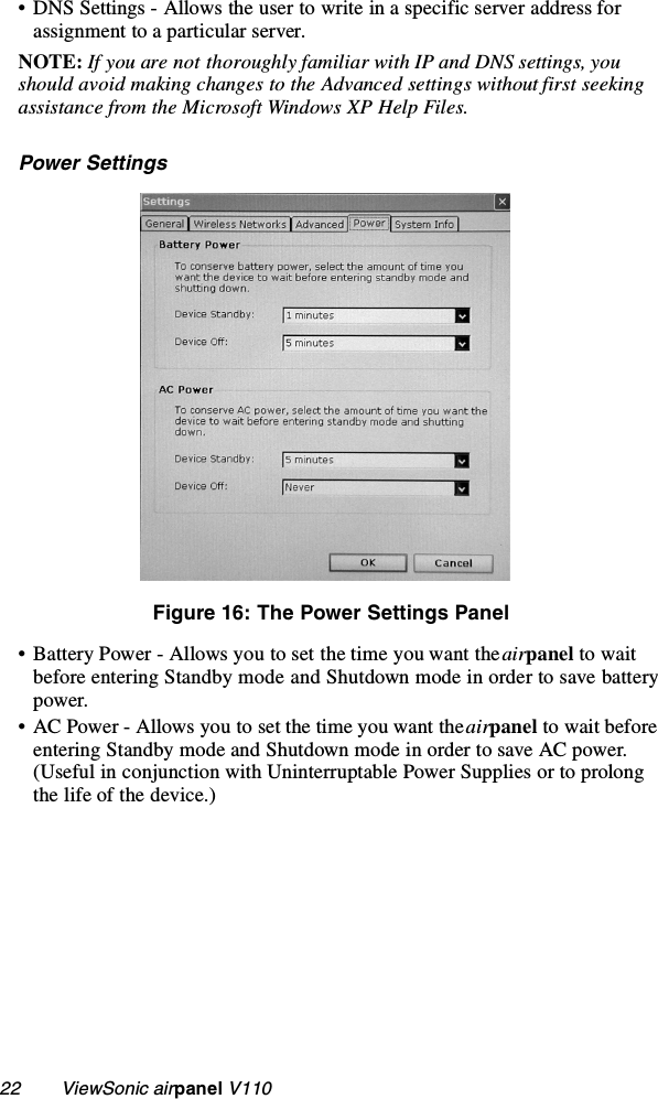 22        ViewSonic airpanel V110• DNS Settings - Allows the user to write in a specific server address for assignment to a particular server.NOTE: If you are not thoroughly familiar with IP and DNS settings, you should avoid making changes to the Advanced settings without first seeking assistance from the Microsoft Windows XP Help Files.Power SettingsFigure 16: The Power Settings Panel• Battery Power - Allows you to set the time you want the airpanel to wait before entering Standby mode and Shutdown mode in order to save battery power.• AC Power - Allows you to set the time you want the airpanel to wait before entering Standby mode and Shutdown mode in order to save AC power. (Useful in conjunction with Uninterruptable Power Supplies or to prolong the life of the device.)