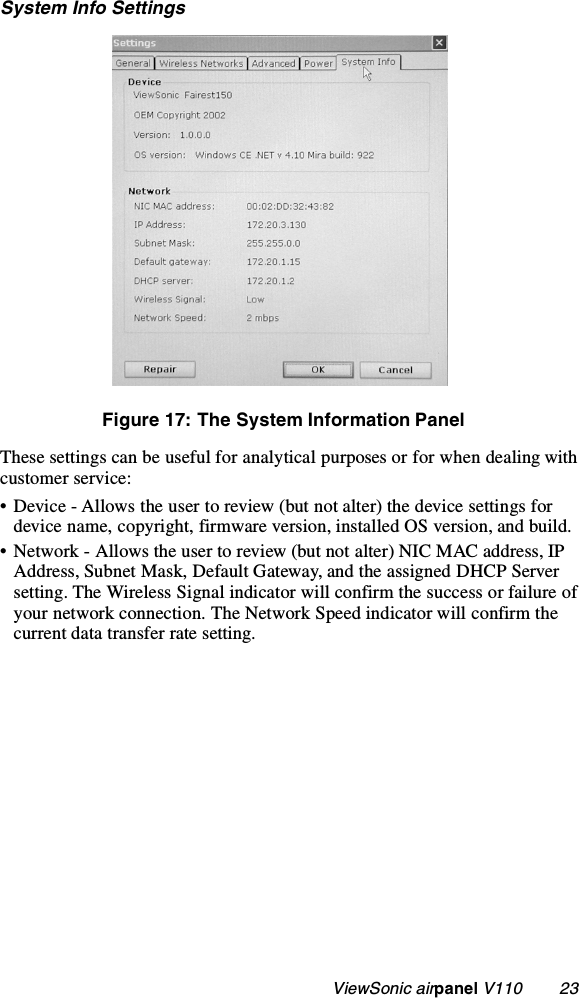                                                    ViewSonic airpanel V110        23System Info SettingsFigure 17: The System Information PanelThese settings can be useful for analytical purposes or for when dealing with customer service:• Device - Allows the user to review (but not alter) the device settings for device name, copyright, firmware version, installed OS version, and build.• Network - Allows the user to review (but not alter) NIC MAC address, IP Address, Subnet Mask, Default Gateway, and the assigned DHCP Server setting. The Wireless Signal indicator will confirm the success or failure of your network connection. The Network Speed indicator will confirm the current data transfer rate setting.