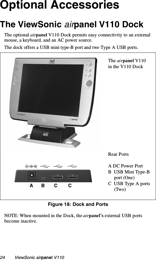 24        ViewSonic airpanel V110Optional AccessoriesThe ViewSonic airpanel V110 DockThe optional airpanel V110 Dock permits easy connectivity to an external mouse, a keyboard, and an AC power source.The dock offers a USB mini type-B port and two Type A USB ports.   NOTE: When mounted in the Dock, the airpanel’s external USB ports become inactive.The airpanel V110in the V110 DockRear PortsA DC Power PortB  USB Mini Type-B     port (One)C  USB Type A ports     (Two)Figure 18: Dock and PortsA      B       C        C