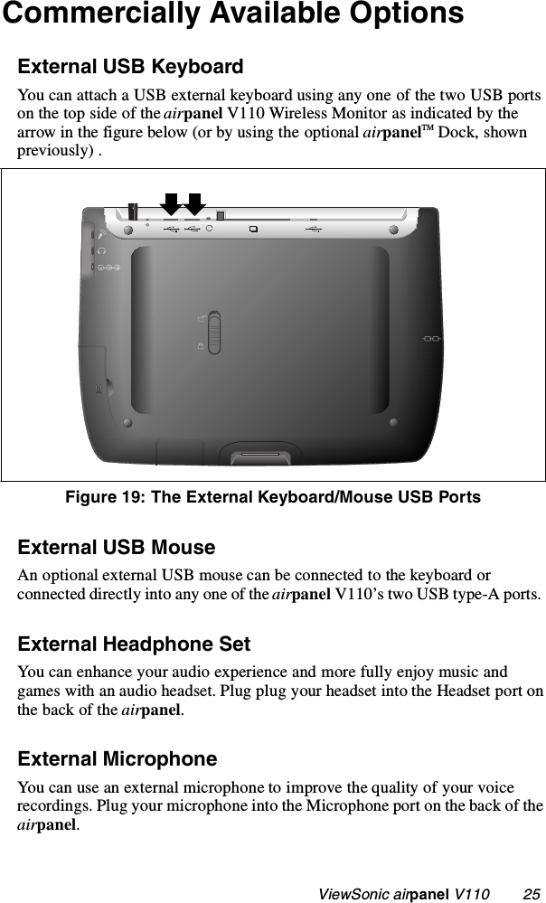                                                    ViewSonic airpanel V110        25Commercially Available OptionsExternal USB KeyboardYou can attach a USB external keyboard using any one of the two USB ports on the top side of the airpanel V110 Wireless Monitor as indicated by the arrow in the figure below (or by using the optional airpanelTM Dock, shown previously) .External USB MouseAn optional external USB mouse can be connected to the keyboard or connected directly into any one of the airpanel V110’s two USB type-A ports. External Headphone SetYou can enhance your audio experience and more fully enjoy music and games with an audio headset. Plug plug your headset into the Headset port on the back of the airpanel.External MicrophoneYou can use an external microphone to improve the quality of your voice recordings. Plug your microphone into the Microphone port on the back of the airpanel.Figure 19: The External Keyboard/Mouse USB Ports