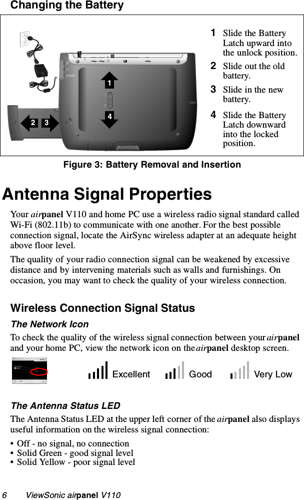 6        ViewSonic airpanel V110Changing the Battery    Antenna Signal PropertiesYour airpanel V110 and home PC use a wireless radio signal standard called Wi-Fi (802.11b) to communicate with one another. For the best possible connection signal, locate the AirSync wireless adapter at an adequate height above floor level. The quality of your radio connection signal can be weakened by excessive distance and by intervening materials such as walls and furnishings. On occasion, you may want to check the quality of your wireless connection. Wireless Connection Signal StatusThe Network IconTo check the quality of the wireless signal connection between your airpanel and your home PC, view the network icon on the airpanel desktop screen.The Antenna Status LEDThe Antenna Status LED at the upper left corner of the airpanel also displays useful information on the wireless signal connection:• Off - no signal, no connection• Solid Green - good signal level• Solid Yellow - poor signal level1Slide the Battery Latch upward into the unlock position.2Slide out the old battery.3Slide in the new battery.4Slide the Battery Latch downward into the locked position.Figure 3: Battery Removal and Insertion3214Excellent Good Very Low