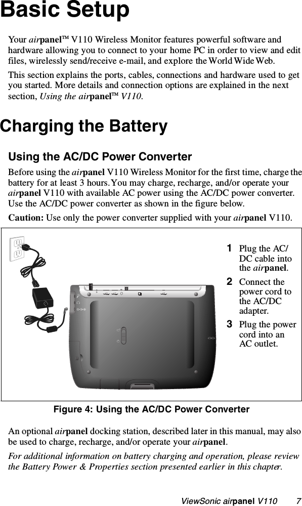                                                    ViewSonic airpanel V110        7Basic Setup Yo ur  airpanelTM V110 Wireless Monitor features powerful software and hardware allowing you to connect to your home PC in order to view and edit files, wirelessly send/receive e-mail, and explore the World Wide Web. This section explains the ports, cables, connections and hardware used to get you started. More details and connection options are explained in the next section, Using the airpanelTM V110. Charging the Battery Using the AC/DC Power ConverterBefore using the airpanel V110 Wireless Monitor for the first time, charge the battery for at least 3 hours. You may charge, recharge, and/or operate your airpanel V110 with available AC power using the AC/DC power converter. Use the AC/DC power converter as shown in the figure below. Caution: Use only the power converter supplied with your airpanel V110. An optional airpanel docking station, described later in this manual, may also be used to charge, recharge, and/or operate your airpanel.For additional information on battery charging and operation, please review the Battery Power &amp; Properties section presented earlier in this chapter.    1Plug the AC/DC cable into the airpanel.2Connect the power cord to the AC/DC adapter.3Plug the power cord into an AC outlet.Figure 4: Using the AC/DC Power Converter