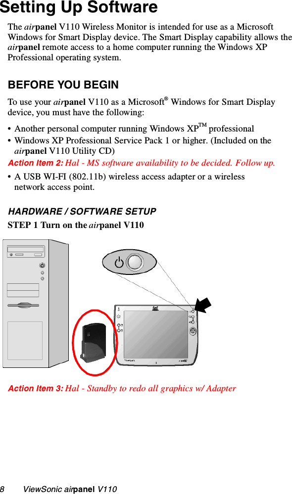 8        ViewSonic airpanel V110Setting Up SoftwareThe airpanel V110 Wireless Monitor is intended for use as a Microsoft Windows for Smart Display device. The Smart Display capability allows the airpanel remote access to a home computer running the Windows XP Professional operating system.BEFORE YOU BEGINTo use your airpanel V110 as a Microsoft® Windows for Smart Display device, you must have the following:• Another personal computer running Windows XPTM professional• Windows XP Professional Service Pack 1 or higher. (Included on the airpanel V110 Utility CD)Action Item 2: Hal - MS software availability to be decided. Follow up.• A USB WI-FI (802.11b) wireless access adapter or a wireless network access point.HARDWARE / SOFTWARE SETUPSTEP 1 Turn on the airpanel V110Action Item 3: Hal - Standby to redo all graphics w/ Adapter