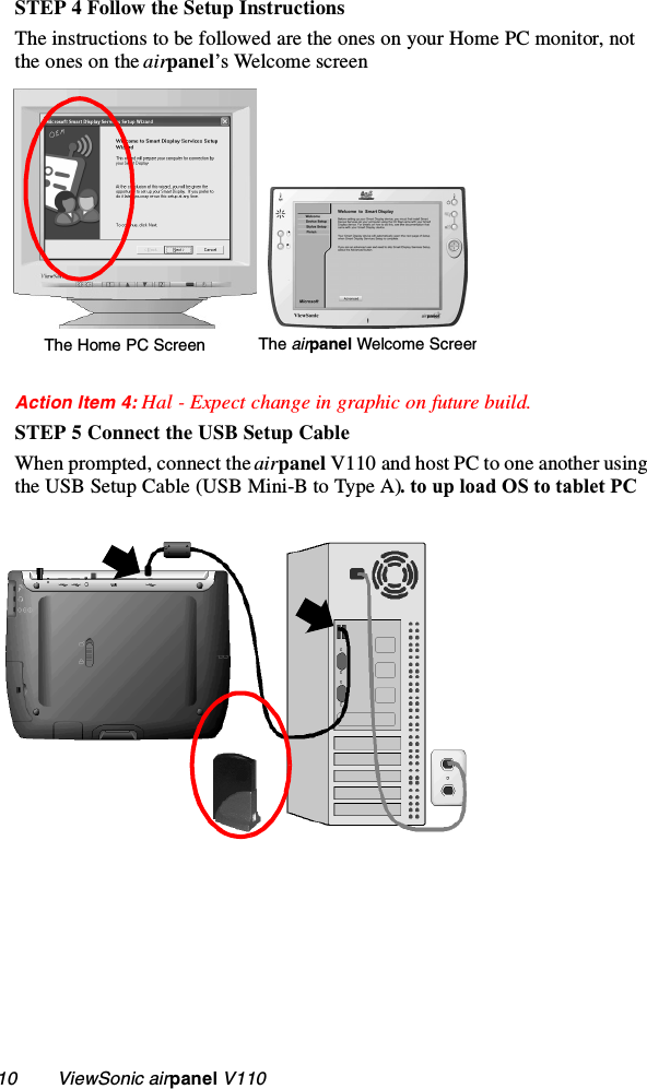 10        ViewSonic airpanel V110STEP 4 Follow the Setup InstructionsThe instructions to be followed are the ones on your Home PC monitor, not the ones on the airpanel’s Welcome screenAction Item 4: Hal - Expect change in graphic on future build.STEP 5 Connect the USB Setup CableWhen prompted, connect the airpanel V110 and host PC to one another using the USB Setup Cable (USB Mini-B to Type A). to up load OS to tablet PCThe Home PC Screen The airpanel Welcome Screen