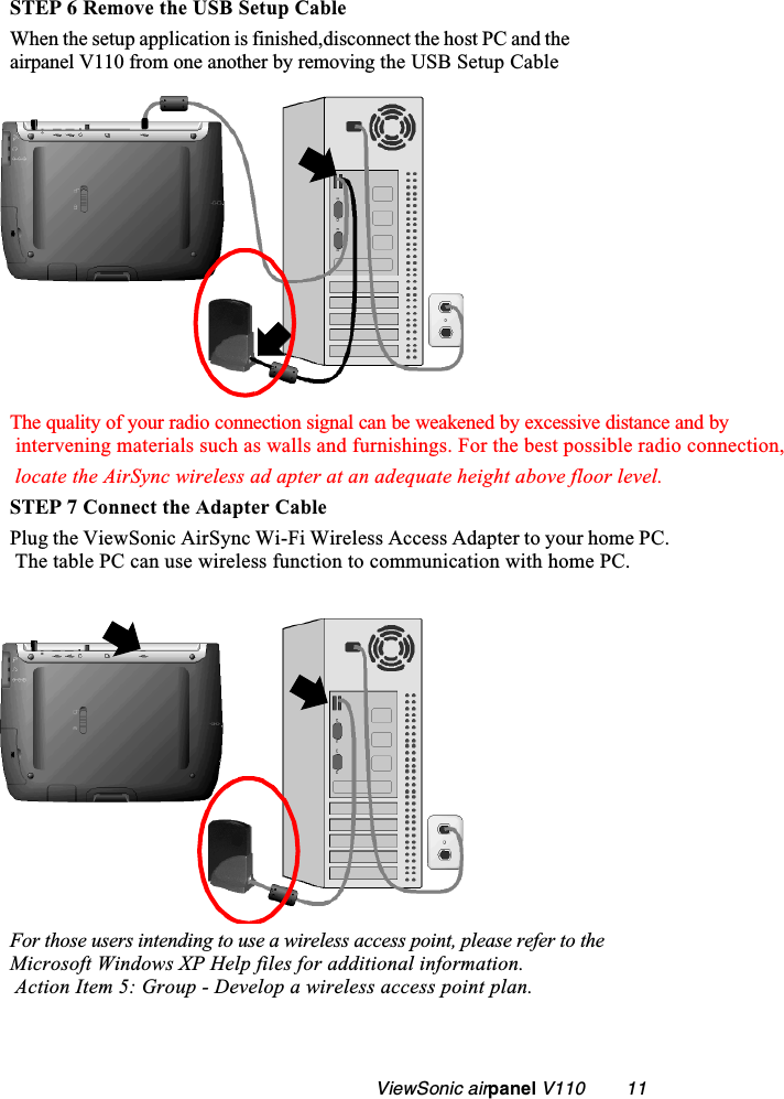                                                    ViewSonic airpanel V110        11STEP 6 Remove the USB Setup CableWhen the setup application is finished,disconnect the host PC and the airpanel V110 from one another by removing the USB Setup CableThe quality of your radio connection signal can be weakened by excessive distance and by  intervening materials such as walls and furnishings. For the best possible radio connection,  locate the AirSync wireless ad apter at an adequate height above floor level.STEP 7 Connect the Adapter CablePlug the ViewSonic AirSync Wi-Fi Wireless Access Adapter to your home PC.  The table PC can use wireless function to communication with home PC.For those users intending to use a wireless access point, please refer to the Microsoft Windows XP Help files for additional information.     Action Item 5: Group - Develop a wireless access point plan.